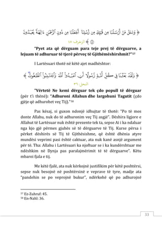 33
‫ﱡ‬
‫ﲭ‬
‫ﲮ‬
‫ﲯ‬
‫ﲰ‬
‫ﲱ‬
‫ﲲ‬
‫ﲳ‬
‫ﲴ‬
‫ﲵ‬
‫ﲶ‬
‫ﲷ‬
‫ﲸ‬
‫ﲹ‬
‫ﲺ‬
‫ﱠ‬
:‫الﺰﺧﺮف‬
٤٥
“Pyet ata që dërguam para teje prej të dërguarve, a
lejuam të adhuruar të tjerë përveç të Gjithëmëshirshmit?”57
I Lartësuari thotë në këtë ajet madhështor:
‫ﱡ‬
‫ﱤ‬
‫ﱥ‬
‫ﱦ‬
‫ﱧ‬
‫ﱨ‬
‫ﱩ‬
‫ﱪ‬
‫ﱫ‬
‫ﱬ‬
‫ﱭ‬
‫ﱮ‬
‫ﱯ‬
‫ﱠ‬
:‫اﻨﻟﺤﻞ‬
٣٦
"Vërtetë Ne kemi dërguar tek çdo popull të dërguar
(për t’i thënë): “Adhuroni Allahun dhe largohuni Tagutit (çdo
gjëje që adhurohet veç Tij).”58
Pas kësaj, si guxon ndonjë idhujtar të thotë: “Po të mos
donte Allahu, nuk do të adhuronim veç Tij asgjë". Dëshira ligjore e
Allahut të Lartësuar nuk është prezente tek ta, sepse Ai i ka ndaluar
nga kjo gjë përmes gjuhës së të dërguarve të Tij. Kurse përsa i
përket dëshirës së Tij të Gjithësishme, që është dhënia atyre
mundësi veprimi pasi është caktuar, ata nuk kanë asnjë argument
për të. Tha: Allahu i Lartësuari ka njoftuar se i ka kundërshtuar me
ndëshkim në Dynja pas paralajmërimit të të dërguarve”. Këtu
mbaroi fjala e tij.
Me këtë fjalë, ata nuk kërkojnë justifikim për këtë poshtërsi,
sepse nuk besojnë në poshtërsinë e veprave të tyre, madje ata
“pandehin se po veprojnë bukur”, ndërkohë që po adhurojnë
57 Ez-Zuhruf: 45.
58 En-Nahl: 36.
 