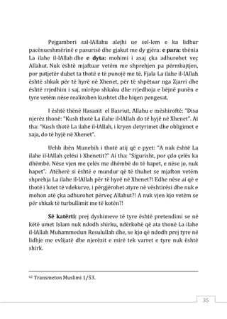 35
Pejgamberi sal-lAllahu alejhi ue sel-lem e ka lidhur
pacënueshmërinë e pasurisë dhe gjakut me dy gjëra: e para: thënia
La ilahe il-lAllah dhe e dyta: mohimi i asaj çka adhurohet veç
Allahut. Nuk është mjaftuar vetëm me shprehjen pa përmbajtjen,
por patjetër duhet ta thotë e të punojë me të. Fjala La ilahe il-lAllah
është shkak për të hyrë në Xhenet, për të shpëtuar nga Zjarri dhe
është rrjedhim i saj, mirëpo shkaku dhe rrjedhoja e bëjnë punën e
tyre vetëm nëse realizohen kushtet dhe hiqen pengesat.
I është thënë Hasanit el Basriut, Allahu e mëshiroftë: “Disa
njerëz thonë: “Kush thotë La ilahe il-lAllah do të hyjë në Xhenet”. Ai
tha: “Kush thotë La ilahe il-lAllah, i kryen detyrimet dhe obligimet e
saja, do të hyjë në Xhenet”.
Uehb ibën Munebih i thotë atij që e pyet: “A nuk është La
ilahe il-lAllah çelësi i Xhenetit?” Ai tha: “Sigurisht, por çdo çelës ka
dhëmbë. Nëse vjen me çelës me dhëmbë do të hapet, e nëse jo, nuk
hapet”. Atëherë si është e mundur që të thuhet se mjafton vetëm
shprehja La ilahe il-lAllah për të hyrë në Xhenet?! Edhe nëse ai që e
thotë i lutet të vdekurve, i përgjërohet atyre në vështirësi dhe nuk e
mohon atë çka adhurohet përveç Allahut?! A nuk vjen kjo vetëm se
për shkak të turbullimit me të kotën?!
Së katërti: prej dyshimeve të tyre është pretendimi se në
këtë umet Islam nuk ndodh shirku, ndërkohë që ata thonë La ilahe
il-lAllah Muhammedun Resulullah dhe, se kjo që ndodh prej tyre në
lidhje me evlijatë dhe njerëzit e mirë tek varret e tyre nuk është
shirk.
62 Transmeton Muslimi 1/53.
 