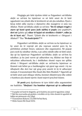 36
Përgjigjja për këtë dyshim është se Pejgamberi sal-lAllahu
alejhi ue sel-lem ka lajmëruar se në këtë umet do të ketë
ngjashmëri me çifutët dhe të krishterët në atë çka ndodhen. Pjesë e
kësaj është edhe marrja e dijetarëve dhe murgjërve si zota veç
Allahut. Thotë sal-lAllahu alejhi ue sel-lem: “Do të ndiqni rrugët e
atyre që kanë qenë para jush njëlloj si pupla (me puplën)63,
deri në (pikën që) sikur të hyjnë në strofkën e Dabit64, edhe ju
do të hyni aty”. Thanë: “Çifutët dhe të krishterët o i Dërguari i
Allahut?!” Tha: “Po kush tjetër?”65
Pejgamberi sal-lAllahu alejhi ue sel-lem na ka lajmëruar se
ky umet do të veprojë atë çka vepruan umetet para tij, ku
përfshihen çështjet fetare, zakonore dhe organizative. Në popujt
para nesh ka ndodhur shirku, e po ashtu ndodh edhe në këtë umet.
Ajo që ka lajmëruar Pejgamberi sal-lAllahu alejhi ue sel-lem ka
ndodhur; ja ku janë varret që adhurohen veç Allahut me lloje të
ndryshme adhurimesh, ku i dedikohen shumë vepra me qëllim
afrimi. I Dërguari sal-lAllahu alejhi ue sel-lem ka lajmëruar se
Kiameti nuk bëhet pa u bashkangjitur një pjesë nga umeti i tij me
idhujtarët dhe deri kur një grup prej umetit të tij të adhurojnë
statujat. E transmetojnë Ebu Daudi dhe Ibën Maxheh.66 Sigurisht që
në këtë umet janë shfaqur shirku, besimet shkatërruese dhe sektet
e humbura çka shumë njerëz i kanë nxjerrë prej fesë Islame.
Së pesti: prej dyshimeve të tyre është edhe argumentimi
me hadithin: “Shejtani i ka humbur shpresat që ta adhurojnë
63 Si puplat në fund të shigjetës, që të katërta ato janë të ngjashme. (shp)
64 Një lloj zvarraniku që grykën e strofkës së tij e bën shumë të ngushtë në
lidhje me përmasat e tij. (shp)
65 Transmeton Buhariu 13/300 Fet’hul Barij.
66 Shiko Sunen Ebi Daud 4252.
 