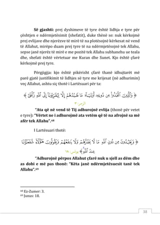 38
Së gjashti: prej dyshimeve të tyre është lidhja e tyre për
çështjen e ndërmjetësimit (shefatit), duke thënë se: nuk kërkojmë
prej evlijave dhe njerëzve të mirë të na plotësojnë kërkesat në vend
të Allahut, mirëpo duam prej tyre të na ndërmjetësojnë tek Allahu,
sepse janë njerëz të mirë e me pozitë tek Allahu subhanehu ue teala
dhe, shefati është vërtetuar me Kuran dhe Sunet. Kjo është çfarë
kërkojmë prej tyre.
Përgjigjja: kjo është pikërisht çfarë thanë idhujtarët më
parë gjatë justifikimit të lidhjes së tyre me krijesat (në adhurimin)
veç Allahut, ashtu siç thotë i Lartësuari për ta:
‫ﱡ‬
‫ﱻ‬
‫ﱼ‬
‫ﱽ‬
‫ﱾ‬
‫ﱿ‬
‫ﲀ‬
‫ﲁ‬
‫ﲂ‬
‫ﲃ‬
‫ﲄ‬
‫ﲅ‬
‫ﲆ‬
‫ﱠ‬
:‫الﺰمﺮ‬
٣
“Ata që në vend të Tij adhurojnë evlija (thonë për vetet
e tyre): “Vërtet ne i adhurojmë ata vetëm që të na afrojnë sa më
afër tek Allahu”.68
I Lartësuari thotë:
‫ﱡ‬
‫ﲑ‬
‫ﲒ‬
‫ﲓ‬
‫ﲔ‬
‫ﲕ‬
‫ﲖ‬
‫ﲗ‬
‫ﲘ‬
‫ﲙ‬
‫ﲚ‬
‫ﲛ‬
‫ﲜ‬
‫ﲝ‬
‫ﲞ‬
‫ﲟ‬
‫ﱠ‬
:‫ﻳﻮ�ﺲ‬
١٨
“Adhurojnë përpos Allahut çfarë nuk u sjell as dëm dhe
as dobi e më pas thonë: “Këta janë ndërmjetësuesit tanë tek
Allahu”.69
68 Ez-Zumer: 3.
69 Junus: 18.
 