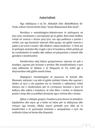 3
PARATHËNIE
Nga shkëlqesia e tij Dr. Abdullah ibën AbdulMuhsin Et-
Turki, rektori Universitetit Islam "Imam Muhammed ibën Saud".
Rrezikun e metodologjive shkatërruese të përhapura në
disa zona muslimane e perceptojnë që të gjithë. Këto kanë hedhur
rrënjë në zemrat e disave prej tyre, ose nga padituria e pasimi i
verbër, ose nga fanatizmi injorant. Këto grupe, me gjithë numrin e
paktë si në nivel e numër- dhe Allahut i takon lavdërimi - t’i lësh ata
të përhapin metodat dhe rrugët e tyre të humbura, është çështje që
ka rrezikshmëri të madhe dhe ndikon në përparimin e Islamit dhe
gjendjen e muslimanëve.
Kundërvënia ndaj këtyre grupacioneve, nxjerrja në pah e
humbjes, sqarimi për besimin e prishur dhe kundërshtimin e tyre
ndaj udhëzimit të Allahut e të Dërguarit të Tij, është gjë e
detyrueshme mbi gjithë umetit Islam.
Shpjegimi i metodologjisë së pasuesve të Sunetit dhe
Xhematit, ndriçimi i saj mbi të gjithë çështjet Islame dhe sqarimi i
akides së tyre e cila pajtohet me të vërtetën e udhëzimin, është
mënyra më e rëndësishme për të ç’rrënjosur besimet e tjera të
kalbura dhe sektet e humbura, të cilat Iblisi i verboi, ia zbukuroi
punën e keqe dhe ia justifikoi devijimin nga e vërteta dhe e drejta.
Qëkur u shfaqën grupet e humbura prej duarve të jehudëve,
hipokritëve dhe atyre që u futën në Islam për ta shfytyruar dhe
rrënuar nga brenda, Allahu nxorri përballë tyre dikë që t’i
kundërvihet e të qartësojnë kotësinë e mospajtimin e tyre me
realitetin Islam në besim dhe dispozitë.
 