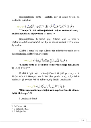 39
Ndërmjetësimi është i vërtetë, por ai është vetëm në
pushtetin e Allahut:
‫ﱡ‬
‫ﲄ‬
‫ﲅ‬
‫ﲆ‬
‫ﲇ‬
‫ﲈ‬
‫ﲉ‬
‫ﲊ‬
‫ﲋ‬
‫ﲌ‬
‫ﲍ‬
‫ﱠ‬
:‫الﺰمﺮ‬
٤٤
"Thuaju: “I tërë ndërmjetësimi i takon vetëm Allahut; i
Tij është pushteti i qiejve dhe i Tokës”.70
Ndërmjetësimi kërkohet prej Allahut dhe jo prej të
vdekurve. Allahu na ka bërë me dije se ai nuk arrihet vetëm se me
dy kushte:
Kushti i parë: leja nga Allahu për ndërmjetësuesin që të
ndërmjetësojë, siç thotë i Lartësuari:
‫ﱡ‬
‫ﲩ‬
‫ﲪ‬
‫ﲫ‬
‫ﲬ‬
‫ﲭ‬
‫ﲮ‬
‫ﲯ‬
‫ﲰ‬
‫ﱠ‬
:‫اﺒﻟﻘﺮة‬
٢٥٥
“E kush është ai që mund të ndërmjetësojë tek Allahu
pa lejen e Tij?!”71
Kushti i dytë: që i ndërmjetësuari të jetë prej atyre që
Allahu është i kënaqur me fjalën dhe punën e tij, e ky është
besimtari që e veçon Atë në adhurim, siç thotë i Lartësuari:
‫ﱡ‬
‫ﱩ‬
‫ﱪ‬
‫ﱫ‬
‫ﱬ‬
‫ﱭ‬
‫ﱠ‬
:‫اﻷﻧبﻴﺎء‬
٢٨
“Ndërsa ata ndërmjetësojnë vetëm për atë me të cilin Ai
është i kënaqur”.72
I Lartësuari thotë:
70 Ez-Zumer: 44.
71 El Bekareh: 255.
72 El Enbija’: 28.
 