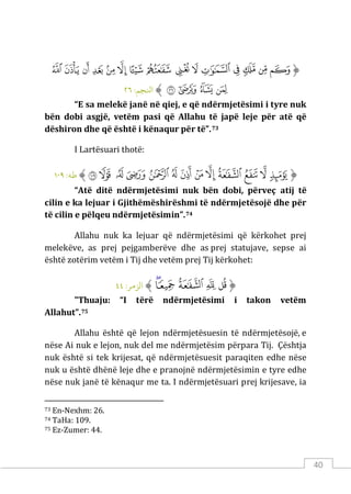 40
‫ﱡ‬
‫ﳕ‬
‫ﳖ‬
‫ﳗ‬
‫ﳘ‬
‫ﳙ‬
‫ﳚ‬
‫ﳛ‬
‫ﳜ‬
‫ﳝ‬
‫ﳞ‬
‫ﳟ‬
‫ﳠ‬
‫ﳡ‬
‫ﳢ‬
‫ﳣ‬
‫ﳤ‬
‫ﳥ‬
‫ﳦ‬
‫ﳧ‬
‫ﱠ‬
:‫اﻨﻟﺠﻢ‬
٢٦
“E sa melekë janë në qiej, e që ndërmjetësimi i tyre nuk
bën dobi asgjë, vetëm pasi që Allahu të japë leje për atë që
dëshiron dhe që është i kënaqur për të”.73
I Lartësuari thotë:
‫ﱡ‬
‫ﲢ‬
‫ﲣ‬
‫ﲤ‬
‫ﲥ‬
‫ﲦ‬
‫ﲧ‬
‫ﲨ‬
‫ﲩ‬
‫ﲪ‬
‫ﲫ‬
‫ﲬ‬
‫ﲭ‬
‫ﲮ‬
‫ﱠ‬
:‫ﻃﻪ‬
١٠٩
“Atë ditë ndërmjetësimi nuk bën dobi, përveç atij të
cilin e ka lejuar i Gjithëmëshirëshmi të ndërmjetësojë dhe për
të cilin e pëlqeu ndërmjetësimin”.74
Allahu nuk ka lejuar që ndërmjetësimi që kërkohet prej
melekëve, as prej pejgamberëve dhe as prej statujave, sepse ai
është zotërim vetëm i Tij dhe vetëm prej Tij kërkohet:
‫ﱡ‬
‫ﲄ‬
‫ﲅ‬
‫ﲆ‬
‫ﲇ‬
‫ﲈ‬
‫ﱠ‬
:‫الﺰمﺮ‬
٤٤
"Thuaju: “I tërë ndërmjetësimi i takon vetëm
Allahut”.75
Allahu është që lejon ndërmjetësuesin të ndërmjetësojë, e
nëse Ai nuk e lejon, nuk del me ndërmjetësim përpara Tij. Çështja
nuk është si tek krijesat, që ndërmjetësuesit paraqiten edhe nëse
nuk u është dhënë leje dhe e pranojnë ndërmjetësimin e tyre edhe
nëse nuk janë të kënaqur me ta. I ndërmjetësuari prej krijesave, ia
73 En-Nexhm: 26.
74 TaHa: 109.
75 Ez-Zumer: 44.
 