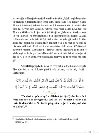 41
ka nevojën ndërmjetësuesit dhe ndihmës së tij, kështu që detyrohet
ta pranojë ndërmjetësimin e tij, edhe nëse nuk e ka lejuar. Kurse
Allahu i Patëmetë është i Pasuri – nuk ka nevojë për të tjerët – dhe
nuk ka nevojë për askënd, ndërsa çdo njeri është nevojtar për
Allahun. Gjithashtu krijesa nuk i di të gjitha çështjet e nënshtetasve
të tij, derisa ndërmjetësuesit t’ia komunikojnë, kurse Allahu
subhanehu ue teala është i Gjithëdijshëm për çdo gjë, nuk i fshihet
asgjë prej gjendjeve ku ndodhen krijesat e Tij dhe nuk ka nevojë që
t’ia komunikojnë. Realiteti i ndërmjetësimit tek Allahu i Patëmetë,
është se Allahu subhanehu i dhuron mirësi njerëzve të Ihlasit,76
kështu që ua fshin gabimet dhe ua fal me ndërmjetësimin e lutjes së
atij që Ai e lejon të ndërmjetësojë, në mënyrë që ta nderojë me këtë
gjë.
Së shtati: prej dyshimeve të tyre është edhe fjala se evlijatë
dhe njerëzit e mirë kanë pozitë tek Allahu, ashtu siç thotë i
Lartësuari:
‫ﱡ‬
‫ﱁ‬
‫ﱂ‬
‫ﱃ‬
‫ﱄ‬
‫ﱅ‬
‫ﱆ‬
‫ﱇ‬
‫ﱈ‬
‫ﱉ‬
‫ﱊ‬
‫ﱋ‬
‫ﱌ‬
‫ﱍ‬
‫ﱎ‬
‫ﱏ‬
‫ﱐ‬
‫ﱑ‬
‫ﱒ‬
‫ﱓ‬
‫ﱔ‬
‫ﱕ‬
‫ﱖ‬
‫ﱗ‬
‫ﱘ‬
‫ﱠ‬
:‫ﻳﻮ�ﺲ‬
٦٢
-
٦٤
“Ta dini se për miqtë e Allahut (evlijatë) ska kurrfarë
frike dhe as do të brengosen. (Këta janë ata) të cilët besuan dhe
ishin të devotshëm. Për ta ka përgëzim në jetën e dynjasë dhe
në ahiret”.77
76 Njerëzit që ia kanë përkushtuar adhurimin vetëm Allahut. (shp)
77 Junus: 62-64.
 