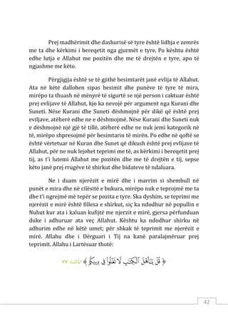42
Prej madhërimit dhe dashurisë së tyre është lidhja e zemrës
me ta dhe kërkimi i bereqetit nga gjurmët e tyre. Po kështu është
edhe lutja e Allahut me pozitën dhe me të drejtën e tyre, apo të
ngjashme me këto.
Përgjigjja është se të gjithë besimtarët janë evlija të Allahut.
Ata në këtë dallohen sipas besimit dhe punëve të tyre të mira,
mirëpo ta thuash në mënyrë të sigurtë se një person i caktuar është
prej evlijave të Allahut, kjo ka nevojë për argument nga Kurani dhe
Suneti. Nëse Kurani dhe Suneti dëshmojnë për dikë që është prej
eviljave, atëherë edhe ne e dëshmojmë. Nëse Kurani dhe Suneti nuk
e dëshmojnë një gjë të tillë, atëherë edhe ne nuk jemi kategorik në
të, mirëpo shpresojmë për besimtarin të mirën. Po edhe në qoftë se
është vërtetuar në Kuran dhe Sunet që dikush është prej evlijave të
Allahut, për ne nuk lejohet teprimi me të, as kërkimi i bereqetit prej
tij, as t’i lutemi Allahut me pozitën dhe me të drejtën e tij, sepse
këto janë prej rrugëve të shirkut dhe bidateve të ndaluara.
Ne i duam njerëzit e mirë dhe i marrim si shembull në
punët e mira dhe në cilësitë e bukura, mirëpo nuk e teprojmë me ta
dhe t’i ngrejmë më tepër se pozita e tyre. Ska dyshim, se teprimi me
njerëzit e mirë është fillesa e shirkut, siç ka ndodhur në popullin e
Nuhut kur ata i kaluan kufijtë me njerzit e mirë, gjersa përfunduan
duke i adhuruar ata veç Allahut. Kështu ka ndodhur shirku në
adhurim edhe në këtë umet; për shkak të teprimit me njerëzit e
mirë. Allahu dhe i Dërguari i Tij na kanë paralajmëruar prej
teprimit. Allahu i Lartësuar thotë:
‫ﱡ‬
‫ﳏ‬
‫ﳐ‬
‫ﳑ‬
‫ﳒ‬
‫ﳓ‬
‫ﳔ‬
‫ﳕ‬
‫ﱠ‬
:‫اﻤﻟﺎﺋﺪة‬
٧٧
 