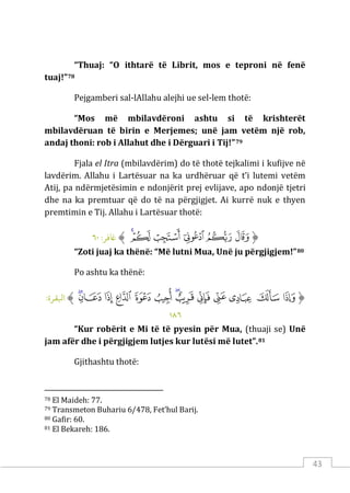 43
“Thuaj: “O ithtarë të Librit, mos e teproni në fenë
tuaj!”78
Pejgamberi sal-lAllahu alejhi ue sel-lem thotë:
“Mos më mbilavdëroni ashtu si të krishterët
mbilavdëruan të birin e Merjemes; unë jam vetëm një rob,
andaj thoni: rob i Allahut dhe i Dërguari i Tij!”79
Fjala el Itra (mbilavdërim) do të thotë tejkalimi i kufijve në
lavdërim. Allahu i Lartësuar na ka urdhëruar që t’i lutemi vetëm
Atij, pa ndërmjetësimin e ndonjërit prej evlijave, apo ndonjë tjetri
dhe na ka premtuar që do të na përgjigjet. Ai kurrë nuk e thyen
premtimin e Tij. Allahu i Lartësuar thotë:
‫ﱡ‬
‫ﱍ‬
‫ﱎ‬
‫ﱏ‬
‫ﱐ‬
‫ﱑ‬
‫ﱒ‬
‫ﱠ‬
:‫ﺎﻏﻓﺮ‬
٦٠
“Zoti juaj ka thënë: “Më lutni Mua, Unë ju përgjigjem!”80
Po ashtu ka thënë:
‫ﱡ‬
‫ﲷ‬
‫ﲸ‬
‫ﲹ‬
‫ﲺ‬
‫ﲻ‬
‫ﲼ‬
‫ﲽ‬
‫ﲾ‬
‫ﲿ‬
‫ﳀ‬
‫ﳁ‬
‫ﳂ‬
‫ﳃ‬
‫ﱠ‬
:‫اﺒﻟﻘﺮة‬
١٨٦
“Kur robërit e Mi të të pyesin për Mua, (thuaji se) Unë
jam afër dhe i përgjigjem lutjes kur lutësi më lutet”.81
Gjithashtu thotë:
78 El Maideh: 77.
79 Transmeton Buhariu 6/478, Fet’hul Barij.
80 Gafir: 60.
81 El Bekareh: 186.
 