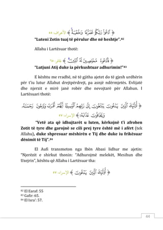 44
‫ﱡ‬
‫ﲙ‬
‫ﲚ‬
‫ﲛ‬
‫ﲜ‬
‫ﲝ‬
‫ﱠ‬
:‫اﻷﻋﺮاف‬
٥٥
“Luteni Zotin tuaj të përulur dhe në heshtje”.82
Allahu i Lartësuar thotë:
‫ﱡ‬
‫ﲦ‬
‫ﲧ‬
‫ﲨ‬
‫ﲩ‬
‫ﲪ‬
‫ﱠ‬
:‫ﺎﻏﻓﺮ‬
٦٥
“Lutjuni Atij duke ia përkushtuar adhurimin!”83
E kështu me rradhë, në të gjitha ajetet do të gjesh urdhërin
për t’iu lutur Allahut drejtpërdrejt, pa asnjë ndërmjetës. Evlijatë
dhe njerzit e mirë janë robër dhe nevojtarë për Allahun. I
Lartësuari thotë:
‫ﱡ‬
‫ﲴ‬
‫ﲵ‬
‫ﲶ‬
‫ﲷ‬
‫ﲸ‬
‫ﲹ‬
‫ﲺ‬
‫ﲻ‬
‫ﲼ‬
‫ﲽ‬
‫ﲾ‬
‫ﲿ‬
‫ﳀ‬
‫ﱠ‬
:‫اﻹﺮﺳاء‬
٥٧
“Vetë ata që idhujtarët u luten, kërkojnë t’i afrohen
Zotit të tyre dhe garojnë se cili prej tyre është më i afërt (tek
Allahu), duke shpresuar mëshirën e Tij dhe duke iu frikësuar
dënimit të Tij”.84
El Aufi transmeton nga Ibën Abasi lidhur me ajetin:
“Njerëzit e shirkut thonin: “Adhurojmë melekët, Mesihun dhe
Uzejrin”, kështu që Allahu i Lartësuar tha:
‫ﱡ‬
‫ﲴ‬
‫ﲵ‬
‫ﲶ‬
‫ﱠ‬
:‫اﻹﺮﺳاء‬
٥٧
82 El Earaf: 55
83 Gafir: 65.
84 El Isra’: 57.
 