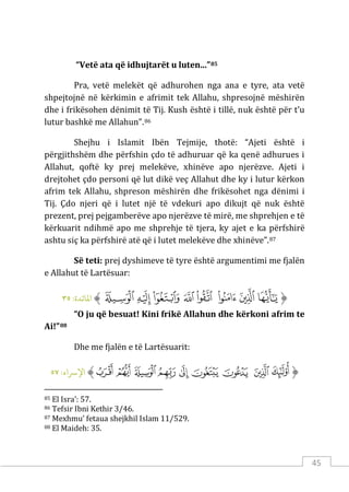 45
“Vetë ata që idhujtarët u luten...”85
Pra, vetë melekët që adhurohen nga ana e tyre, ata vetë
shpejtojnë në kërkimin e afrimit tek Allahu, shpresojnë mëshirën
dhe i frikësohen dënimit të Tij. Kush është i tillë, nuk është për t’u
lutur bashkë me Allahun”.86
Shejhu i Islamit Ibën Tejmije, thotë: “Ajeti është i
përgjithshëm dhe përfshin çdo të adhuruar që ka qenë adhurues i
Allahut, qoftë ky prej melekëve, xhinëve apo njerëzve. Ajeti i
drejtohet çdo personi që lut dikë veç Allahut dhe ky i lutur kërkon
afrim tek Allahu, shpreson mëshirën dhe frikësohet nga dënimi i
Tij. Çdo njeri që i lutet një të vdekuri apo dikujt që nuk është
prezent, prej pejgamberëve apo njerëzve të mirë, me shprehjen e të
kërkuarit ndihmë apo me shprehje të tjera, ky ajet e ka përfshirë
ashtu siç ka përfshirë atë që i lutet melekëve dhe xhinëve”.87
Së teti: prej dyshimeve të tyre është argumentimi me fjalën
e Allahut të Lartësuar:
‫ﱡ‬
‫ﲟ‬
‫ﲠ‬
‫ﲡ‬
‫ﲢ‬
‫ﲣ‬
‫ﲤ‬
‫ﲥ‬
‫ﲦ‬
‫ﱠ‬
:‫اﻤﻟﺎﺋﺪة‬
٣٥
“O ju që besuat! Kini frikë Allahun dhe kërkoni afrim te
Ai!”88
Dhe me fjalën e të Lartësuarit:
‫ﱡ‬
‫ﲴ‬
‫ﲵ‬
‫ﲶ‬
‫ﲷ‬
‫ﲸ‬
‫ﲹ‬
‫ﲺ‬
‫ﲻ‬
‫ﲼ‬
‫ﱠ‬
:‫اﻹﺮﺳاء‬
٥٧
85 El Isra’: 57.
86 Tefsir Ibni Kethir 3/46.
87 Mexhmu’ fetaua shejkhil Islam 11/529.
88 El Maideh: 35.
 
