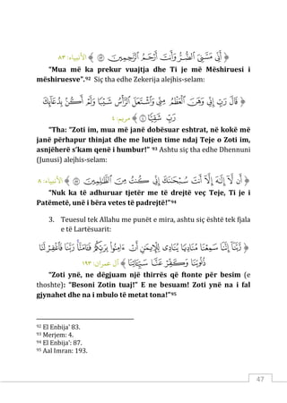 47
‫ﱡ‬
‫ﱔ‬
‫ﱕ‬
‫ﱖ‬
‫ﱗ‬
‫ﱘ‬
‫ﱙ‬
‫ﱚ‬
‫ﱠ‬
:‫اﻷﻧبﻴﺎء‬
٨٣
“Mua më ka prekur vuajtja dhe Ti je më Mëshiruesi i
mëshiruesve”.92 Siç tha edhe Zekerija alejhis-selam:
‫ﱡ‬
‫ﱏ‬
‫ﱐ‬
‫ﱑ‬
‫ﱒ‬
‫ﱓ‬
‫ﱔ‬
‫ﱕ‬
‫ﱖ‬
‫ﱗ‬
‫ﱘ‬
‫ﱙ‬
‫ﱚ‬
‫ﱛ‬
‫ﱜ‬
‫ﱝ‬
‫ﱠ‬
:‫مﺮ�ﻢ‬
٤
“Tha: “Zoti im, mua më janë dobësuar eshtrat, në kokë më
janë përhapur thinjat dhe me lutjen time ndaj Teje o Zoti im,
asnjëherë s’kam qenë i humbur!” 93 Ashtu siç tha edhe Dhennuni
(Junusi) alejhis-selam:
‫ﱡ‬
‫ﲋ‬
‫ﲌ‬
‫ﲍ‬
‫ﲎ‬
‫ﲏ‬
‫ﲐ‬
‫ﲑ‬
‫ﲒ‬
‫ﲓ‬
‫ﲔ‬
‫ﲕ‬
‫ﱠ‬
:‫اﻷﻧبﻴﺎء‬
٨
“Nuk ka të adhuruar tjetër me të drejtë veç Teje, Ti je i
Patëmetë, unë i bëra vetes të padrejtë!”94
3. Teuesul tek Allahu me punët e mira, ashtu siç është tek fjala
e të Lartësuarit:
‫ﱡ‬
‫ﲨ‬
‫ﲩ‬
‫ﲪ‬
‫ﲫ‬
‫ﲬ‬
‫ﲭ‬
‫ﲮ‬
‫ﲯ‬
‫ﲰ‬
‫ﲱ‬
‫ﲲ‬
‫ﲳ‬
‫ﲴ‬
‫ﲵ‬
‫ﲶ‬
‫ﲷ‬
‫ﲸ‬
‫ﲹ‬
‫ﱠ‬
:‫ﻋﻤﺮان‬ ‫آل‬
١٩٣
“Zoti ynë, ne dëgjuam një thirrës që ftonte për besim (e
thoshte): “Besoni Zotin tuaj!” E ne besuam! Zoti ynë na i fal
gjynahet dhe na i mbulo të metat tona!”95
92 El Enbija’ 83.
93 Merjem: 4.
94 El Enbija’: 87.
95 Aal Imran: 193.
 