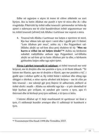 48
Edhe në ngjarjen e atyre të treve të cilëve shkëmbi ua zuri
hyrjen. Ata iu lutën Allahut me punët e tyre të mira dhe Ai i dha
rrugëdalje. Pikërisht ky është edhe teuesuli i përmendur në këto dy
ajetet e nderuara me të cilat kundërshtari është argumentuar me
to; është teuesuli (afrimi) tek Allahu i Lartësuar me veprat e mira.
4. Teuesul tek Allahu i Lartësuar me lutjen e njerëzve të mirë.
Kjo kur shkon tek një njeri i mirë dhe i gjallë për t’i thënë:
“Lute Allahun për mua”, ashtu siç i tha Pejgamberi sal-
lAllahu alejhi ue sel-lem disa prej shokëve të tij: “Mos na
harro o vëllai im në lutjen tënde!”96 Ashtu siç kërkonin
sahabët radijAllahu anhum nga Pejgamberi sal-lAllahu
alejhi ue sel-lem që ta luste Allahun për ta dhe, e kërkonin
gjithashtu lutjen edhe nga njëri tjetri.
Përsa i përket teuesulit të ndaluar: ai është teuesuli me vetë
krijesat, me të drejtën dhe me pozitën e tyre, si të thotë dikush: “Të
lutem me filanin, apo me të drejtën e filanit, apo me pozitën e tij”, i
gjallë apo i vdekur qoftë ai. Ky është bidat i ndaluar dhe shteg nga
shtigjet e shirkut, e nëse njeriu afrohet tek krijesa – me të cilin po
bën teuesul – me ndonjë gjë prej llojeve të adhurimit, atëherë ai
është shirk i madh – Allahu na mbroftë nga kjo – si për shembull të
bëjë kurban për evlijatë, të zotohet për varrin e tyre, apo t’i
thërrasë dhe të kërkojë prej tyre ndihmë, e të tjera si këto.
I lutemi Allahut që t’i bëjë muslimanët të qartësuar në fenë e
tyre, t’i ndihmojë kundër armiqve dhe t’i udhëzojë të humburit e
tyre.
96 Transmetojnë Ebu Daudi 1498 dhe Tirmidhiu 3557.
 