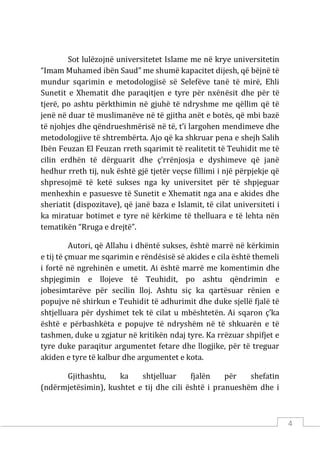 4
Sot lulëzojnë universitetet Islame me në krye universitetin
“Imam Muhamed ibën Saud” me shumë kapacitet dijesh, që bëjnë të
mundur sqarimin e metodologjisë së Selefëve tanë të mirë, Ehli
Sunetit e Xhematit dhe paraqitjen e tyre për nxënësit dhe për të
tjerë, po ashtu përkthimin në gjuhë të ndryshme me qëllim që të
jenë në duar të muslimanëve në të gjitha anët e botës, që mbi bazë
të njohjes dhe qëndrueshmërisë në të, t’i largohen mendimeve dhe
metodologjive të shtrembërta. Ajo që ka shkruar pena e shejh Salih
Ibën Feuzan El Feuzan rreth sqarimit të realitetit të Teuhidit me të
cilin erdhën të dërguarit dhe ç’rrënjosja e dyshimeve që janë
hedhur rreth tij, nuk është gjë tjetër veçse fillimi i një përpjekje që
shpresojmë të ketë sukses nga ky universitet për të shpjeguar
menhexhin e pasuesve të Sunetit e Xhematit nga ana e akides dhe
sheriatit (dispozitave), që janë baza e Islamit, të cilat universiteti i
ka miratuar botimet e tyre në kërkime të thelluara e të lehta nën
tematikën “Rruga e drejtë”.
Autori, që Allahu i dhëntë sukses, është marrë në kërkimin
e tij të çmuar me sqarimin e rëndësisë së akides e cila është themeli
i fortë në ngrehinën e umetit. Ai është marrë me komentimin dhe
shpjegimin e llojeve të Teuhidit, po ashtu qëndrimin e
jobesimtarëve për secilin lloj. Ashtu siç ka qartësuar rënien e
popujve në shirkun e Teuhidit të adhurimit dhe duke sjellë fjalë të
shtjelluara për dyshimet tek të cilat u mbështetën. Ai sqaron ç’ka
është e përbashkëta e popujve të ndryshëm në të shkuarën e të
tashmen, duke u zgjatur në kritikën ndaj tyre. Ka rrëzuar shpifjet e
tyre duke paraqitur argumentet fetare dhe llogjike, për të treguar
akiden e tyre të kalbur dhe argumentet e kota.
Gjithashtu, ka shtjelluar fjalën për shefatin
(ndërmjetësimin), kushtet e tij dhe cili është i pranueshëm dhe i
 
