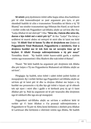 49
Së nënti: prej dyshimeve është edhe kapja mbas disa haditheve
për të cilat hamendësojnë se janë argument pro tyre, si për
shembull hadithi të cilin e transmeton Tirmidhiu në librin e tij “El
Xhamij” me zinxhir transmetimi nga Uthman ibn Hanif, se një burrë
i verbër erdhi tek Pejgamberi sal-lAllahu alejhi ue sel-lem dhe tha:
“Lutju Allahut të më shërojë!” I tha: “Nëse do, i lutem dhe nëse do,
duron e kjo është më e mirë për ty?” Ai tha: “Lutju!” Pas kësaj e
urdhëroi të marrë abdes në mënyrë të mirë dhe të lutet me këtë
lutje: “O Allah! Unë të lutem Ty dhe të drejtohem me (lutjen e)
Pejgamberit Tënd Muhamed, Pejgamberin e mëshirës. Unë u
drejtova bashkë me të tek Zoti im në nevojën time që të
kryhet. O Allah! Pranoje ndërmjetësimin e tij për mua!”
Tirmidhiu thotë: “Ky hadith është hasen-sahih garib, e njohim
vetëm nga transmetimi i Ebu Xhaferit dhe nuk është el Hatmi”.
Thanë: “Në këtë hadith ka argument për drejtimin tek Allahu
dhe për lutjen e Tij me Pejgamberin Muhamed sal-lAllahu alejhi ue
sel-lem”.
Përgjigjja: ky hadith, nëse është i saktë është jashtë fushës së
mospajtimit. Ky i verbër kërkoi nga Pejgamberi sal-lAllahu alejhi ue
sel-lem që të lutet për të dhe iu drejtua Allahut me lutjen e tij,
bashkë me prezencën e tij dhe kjo gjë është e lejuar; që të shkosh
tek një njeri i mirë dhe i gjallë e të kërkosh prej tij që t’i lutet
Allahut për ty. Nuk ka argument në të për teuesulin dhe drejtimin
nga të vdekurit dhe nga ata që mungojnë.
Pejgamberi sal-lAllahu alejhi ue sel-lem e urdhëroi këtë të
verbër që t’i lutet Allahut e t’ia pranojë ndërmjetësimin e
Pejgamberit të Tij për të. Këtu kemi kërkimin e shefatit prej Allahut
të Lartësuar dhe kërkimin e shërimit vetëm nga Allahu. Në hadith
 