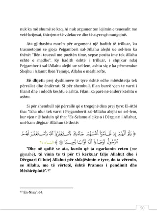 50
nuk ka më shumë se kaq. Ai nuk argumenton lejimin e teuesulit me
vetë krijesat, thirrjen e të vdekurve dhe të atyre që mungojnë.
Ata gjithashtu morën për argument një hadith të trilluar, ku
trasmetojnë se gjoja Pejgamberi sal-lAllahu alejhi ue sel-lem ka
thënë: “Bëni teuesul me pozitën time, sepse pozita ime tek Allahu
është e madhe”. Ky hadith është i trilluar, i shpikur ndaj
Pejgamberit sal-lAllahu alejhi ue sel-lem, ashtu siç e ka përmendur
Shejhu i Islamit Ibën Tejmije, Allahu e mëshiroftë.
Së dhjeti: prej dyshimeve të tyre është edhe mbështetja tek
përrallat dhe ëndërrat. Si për shembull, filan burrë vjen te varri i
filanit dhe i ndodh kështu e ashtu. Filani ka parë në ëndërr kështu e
ashtu.
Si për shembull një përrallë që e tregojnë disa prej tyre: El-Atbi
tha: “Isha ulur tek varri i Pejgamberit sal-lAllahu alejhi ue sel-lem,
kur vjen një beduin që tha: “Es-Selamu alejke o i Dërguari i Allahut,
unë kam dëgjuar Allahun të thotë:
‫ﱡ‬
‫ﲜ‬
‫ﲝ‬
‫ﲞ‬
‫ﲟ‬
‫ﲠ‬
‫ﲡ‬
‫ﲢ‬
‫ﲣ‬
‫ﲤ‬
‫ﲥ‬
‫ﲦ‬
‫ﲧ‬
‫ﲨ‬
‫ﲩ‬
‫ﲪ‬
‫ﲫ‬
‫ﱠ‬
:‫اﻟنﺴﺎء‬
٦٤
“Dhe në qoftë se ata, kurdo që ta ngarkonin veten (me
gjynahe), të vinin te ti për t’i kërkuar falje Allahut dhe i
Dërguari t’i lutej Allahut për shfajësimin e tyre, do ta vërenin,
se Allahu, me të vërtetë, është Pranues i pendimit dhe
Mëshirëplotë”.97
97 En-Nisa’: 64.
 
