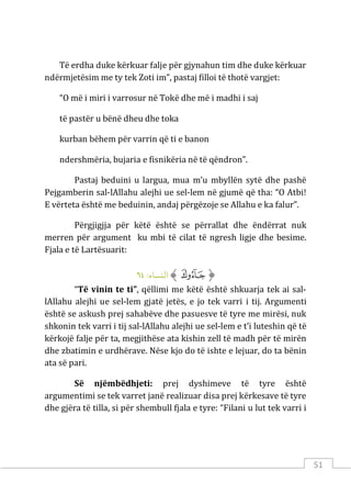 51
Të erdha duke kërkuar falje për gjynahun tim dhe duke kërkuar
ndërmjetësim me ty tek Zoti im”, pastaj filloi të thotë vargjet:
“O më i miri i varrosur në Tokë dhe më i madhi i saj
të pastër u bënë dheu dhe toka
kurban bëhem për varrin që ti e banon
ndershmëria, bujaria e fisnikëria në të qëndron”.
Pastaj beduini u largua, mua m’u mbyllën sytë dhe pashë
Pejgamberin sal-lAllahu alejhi ue sel-lem në gjumë që tha: “O Atbi!
E vërteta është me beduinin, andaj përgëzoje se Allahu e ka falur”.
Përgjigjja për këtë është se përrallat dhe ëndërrat nuk
merren për argument ku mbi të cilat të ngresh ligje dhe besime.
Fjala e të Lartësuarit:
‫ﱡ‬
‫ﲡ‬
‫ﱠ‬
:‫اﻟنﺴﺎء‬
٦٤
“Të vinin te ti”, qëllimi me këtë është shkuarja tek ai sal-
lAllahu alejhi ue sel-lem gjatë jetës, e jo tek varri i tij. Argumenti
është se askush prej sahabëve dhe pasuesve të tyre me mirësi, nuk
shkonin tek varri i tij sal-lAllahu alejhi ue sel-lem e t’i luteshin që të
kërkojë falje për ta, megjithëse ata kishin zell të madh për të mirën
dhe zbatimin e urdhërave. Nëse kjo do të ishte e lejuar, do ta bënin
ata së pari.
Së njëmbëdhjeti: prej dyshimeve të tyre është
argumentimi se tek varret janë realizuar disa prej kërkesave të tyre
dhe gjëra të tilla, si për shembull fjala e tyre: “Filani u lut tek varri i
 