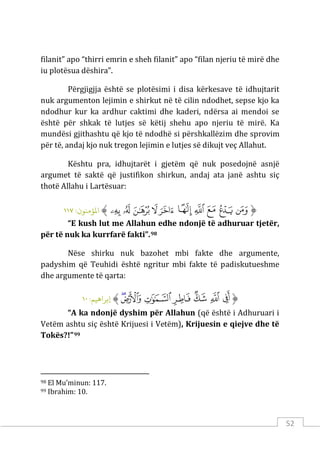 52
filanit” apo “thirri emrin e sheh filanit” apo “filan njeriu të mirë dhe
iu plotësua dëshira”.
Përgjigjja është se plotësimi i disa kërkesave të idhujtarit
nuk argumenton lejimin e shirkut në të cilin ndodhet, sepse kjo ka
ndodhur kur ka ardhur caktimi dhe kaderi, ndërsa ai mendoi se
është për shkak të lutjes së këtij shehu apo njeriu të mirë. Ka
mundësi gjithashtu që kjo të ndodhë si përshkallëzim dhe sprovim
për të, andaj kjo nuk tregon lejimin e lutjes së dikujt veç Allahut.
Kështu pra, idhujtarët i gjetëm që nuk posedojnë asnjë
argumet të saktë që justifikon shirkun, andaj ata janë ashtu siç
thotë Allahu i Lartësuar:
‫ﱡ‬
‫ﲴ‬
‫ﲵ‬
‫ﲶ‬
‫ﲷ‬
‫ﲸ‬
‫ﲹ‬
‫ﲺ‬
‫ﲻ‬
‫ﲼ‬
‫ﲽ‬
‫ﱠ‬
:‫اﻤﻟﺆﻣﻨﻮن‬
١١٧
“E kush lut me Allahun edhe ndonjë të adhuruar tjetër,
për të nuk ka kurrfarë fakti”.98
Nëse shirku nuk bazohet mbi fakte dhe argumente,
padyshim që Teuhidi është ngritur mbi fakte të padiskutueshme
dhe argumente të qarta:
‫ﱡ‬
‫ﲢ‬
‫ﲣ‬
‫ﲤ‬
‫ﲥ‬
‫ﲦ‬
‫ﲧ‬
‫ﲨ‬
‫ﱠ‬
:‫إﺑﺮاﻫﻴﻢ‬
١٠
“A ka ndonjë dyshim për Allahun (që është i Adhuruari i
Vetëm ashtu siç është Krijuesi i Vetëm), Krijuesin e qiejve dhe të
Tokës?!”99
98 El Mu’minun: 117.
99 Ibrahim: 10.
 