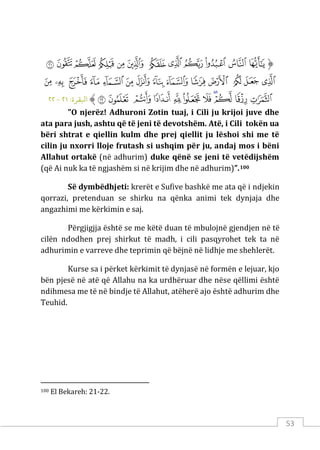 53
‫ﱡ‬
‫ﲌ‬
‫ﲍ‬
‫ﲎ‬
‫ﲏ‬
‫ﲐ‬
‫ﲑ‬
‫ﲒ‬
‫ﲓ‬
‫ﲔ‬
‫ﲕ‬
‫ﲖ‬
‫ﲗ‬
‫ﲘ‬
‫ﲙ‬
‫ﲚ‬
‫ﲛ‬
‫ﲜ‬
‫ﲝ‬
‫ﲞ‬
‫ﲟ‬
‫ﲠ‬
‫ﲡ‬
‫ﲢ‬
‫ﲣ‬
‫ﲤ‬
‫ﲥ‬
‫ﲦ‬
‫ﲧ‬
‫ﲨ‬
‫ﲩ‬
‫ﲪ‬
‫ﲫ‬
‫ﲬ‬
‫ﲭ‬
‫ﲮ‬
‫ﲯ‬
‫ﲰ‬
‫ﱠ‬
:‫اﺒﻟﻘﺮة‬
٢١
-
٢٢
"O njerëz! Adhuroni Zotin tuaj, i Cili ju krijoi juve dhe
ata para jush, ashtu që të jeni të devotshëm. Atë, i Cili tokën ua
bëri shtrat e qiellin kulm dhe prej qiellit ju lëshoi shi me të
cilin ju nxorri lloje frutash si ushqim për ju, andaj mos i bëni
Allahut ortakë (në adhurim) duke qënë se jeni të vetëdijshëm
(që Ai nuk ka të ngjashëm si në krijim dhe në adhurim)”.100
Së dymbëdhjeti: krerët e Sufive bashkë me ata që i ndjekin
qorrazi, pretenduan se shirku na qënka animi tek dynjaja dhe
angazhimi me kërkimin e saj.
Përgjigjja është se me këtë duan të mbulojnë gjendjen në të
cilën ndodhen prej shirkut të madh, i cili pasqyrohet tek ta në
adhurimin e varreve dhe teprimin që bëjnë në lidhje me shehlerët.
Kurse sa i përket kërkimit të dynjasë në formën e lejuar, kjo
bën pjesë në atë që Allahu na ka urdhëruar dhe nëse qëllimi është
ndihmesa me të në bindje të Allahut, atëherë ajo është adhurim dhe
Teuhid.
100 El Bekareh: 21-22.
 