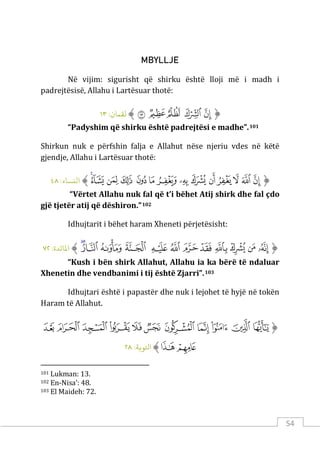 54
MBYLLJE
Në vijim: sigurisht që shirku është lloji më i madh i
padrejtësisë, Allahu i Lartësuar thotë:
‫ﱡ‬
‫ﱡ‬
‫ﱢ‬
‫ﱣ‬
‫ﱤ‬
‫ﱥ‬
‫ﱠ‬
:‫ﻟﻘﻤﺎن‬
١٣
“Padyshim që shirku është padrejtësi e madhe”.101
Shirkun nuk e përfshin falja e Allahut nëse njeriu vdes në këtë
gjendje, Allahu i Lartësuar thotë:
‫ﱡ‬
‫ﲒ‬
‫ﲓ‬
‫ﲔ‬
‫ﲕ‬
‫ﲖ‬
‫ﲗ‬
‫ﲘ‬
‫ﲙ‬
‫ﲚ‬
‫ﲛ‬
‫ﲜ‬
‫ﲝ‬
‫ﲞ‬
‫ﲟ‬
‫ﱠ‬
:‫اﻟنﺴﺎء‬
٤٨
“Vërtet Allahu nuk fal që t’i bëhet Atij shirk dhe fal çdo
gjë tjetër atij që dëshiron.”102
Idhujtarit i bëhet haram Xheneti përjetësisht:
‫ﱡ‬
‫ﱪ‬
‫ﱫ‬
‫ﱬ‬
‫ﱭ‬
‫ﱮ‬
‫ﱯ‬
‫ﱰ‬
‫ﱱ‬
‫ﱲ‬
‫ﱳ‬
‫ﱴ‬
‫ﱵ‬
‫ﱠ‬
:‫اﻤﻟﺎﺋﺪة‬
٧٢
“Kush i bën shirk Allahut, Allahu ia ka bërë të ndaluar
Xhenetin dhe vendbanimi i tij është Zjarri”.103
Idhujtari është i papastër dhe nuk i lejohet të hyjë në tokën
Haram të Allahut.
‫ﱡ‬
‫ﱏ‬
‫ﱐ‬
‫ﱑ‬
‫ﱒ‬
‫ﱓ‬
‫ﱔ‬
‫ﱕ‬
‫ﱖ‬
‫ﱗ‬
‫ﱘ‬
‫ﱙ‬
‫ﱚ‬
‫ﱛ‬
‫ﱠ‬
:‫اﺘﻟﻮ�ﺔ‬
٢٨
101 Lukman: 13.
102 En-Nisa’: 48.
103 El Maideh: 72.
 