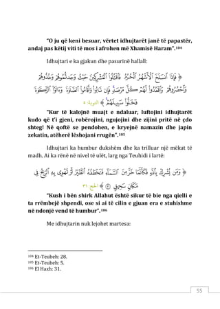 55
“O ju që keni besuar, vërtet idhujtarët janë të papastër,
andaj pas këtij viti të mos i afrohen më Xhamisë Haram”.104
Idhujtari e ka gjakun dhe pasurinë hallall:
‫ﱡ‬
‫ﲖ‬
‫ﲗ‬
‫ﲘ‬
‫ﲙ‬
‫ﲚ‬
‫ﲛ‬
‫ﲜ‬
‫ﲝ‬
‫ﲞ‬
‫ﲟ‬
‫ﲠ‬
‫ﲡ‬
‫ﲢ‬
‫ﲣ‬
‫ﲤ‬
‫ﲥ‬
‫ﲦ‬
‫ﲧ‬
‫ﲨ‬
‫ﲩ‬
‫ﲪ‬
‫ﲫ‬
‫ﲬ‬
‫ﲭ‬
‫ﱠ‬
:‫اﺘﻟﻮ�ﺔ‬
٥
“Kur të kalojnë muajt e ndaluar, luftojini idhujtarët
kudo që t’i gjeni, robërojini, ngujojini dhe zijini pritë në çdo
shteg! Në qoftë se pendohen, e kryejnë namazin dhe japin
zekatin, atëherë lëshojani rrugën”.105
Idhujtari ka humbur dukshëm dhe ka trilluar një mëkat të
madh. Ai ka rënë në nivel të ulët, larg nga Teuhidi i lartë:
‫ﱡ‬
‫ﱇ‬
‫ﱈ‬
‫ﱉ‬
‫ﱊ‬
‫ﱋ‬
‫ﱌ‬
‫ﱍ‬
‫ﱎ‬
‫ﱏ‬
‫ﱐ‬
‫ﱑ‬
‫ﱒ‬
‫ﱓ‬
‫ﱔ‬
‫ﱕ‬
‫ﱖ‬
‫ﱗ‬
‫ﱠ‬
:‫اﺤﻟﺞ‬
٣١
“Kush i bën shirk Allahut është sikur të bie nga qielli e
ta rrëmbejë shpendi, ose si ai të cilin e gjuan era e stuhishme
në ndonjë vend të humbur”.106
Me idhujtarin nuk lejohet martesa:
104 Et-Teubeh: 28.
105 Et-Teubeh: 5.
106 El Haxh: 31.
 