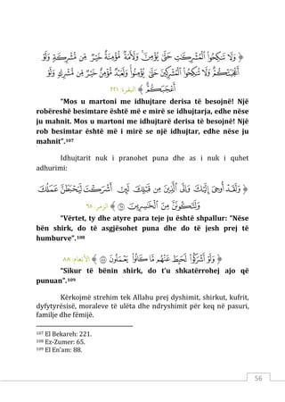 56
‫ﱡ‬
‫ﱢ‬
‫ﱣ‬
‫ﱤ‬
‫ﱥ‬
‫ﱦ‬
‫ﱧ‬
‫ﱨ‬
‫ﱩ‬
‫ﱪ‬
‫ﱫ‬
‫ﱬ‬
‫ﱭ‬
‫ﱮ‬
‫ﱯ‬
‫ﱰ‬
‫ﱱ‬
‫ﱲ‬
‫ﱳ‬
‫ﱴ‬
‫ﱵ‬
‫ﱶ‬
‫ﱷ‬
‫ﱸ‬
‫ﱹ‬
‫ﱺ‬
‫ﱻ‬
‫ﱼ‬
‫ﱽ‬
‫ﱠ‬
:‫اﺒﻟﻘﺮة‬
٢٢١
“Mos u martoni me idhujtare derisa të besojnë! Një
robëreshë besimtare është më e mirë se idhujtarja, edhe nëse
ju mahnit. Mos u martoni me idhujtarë derisa të besojnë! Një
rob besimtar është më i mirë se një idhujtar, edhe nëse ju
mahnit”.107
Idhujtarit nuk i pranohet puna dhe as i nuk i quhet
adhurimi:
‫ﱡ‬
‫ﲟ‬
‫ﲠ‬
‫ﲡ‬
‫ﲢ‬
‫ﲣ‬
‫ﲤ‬
‫ﲥ‬
‫ﲦ‬
‫ﲧ‬
‫ﲨ‬
‫ﲩ‬
‫ﲪ‬
‫ﲫ‬
‫ﲬ‬
‫ﲭ‬
‫ﱠ‬
:‫الﺰمﺮ‬
٦٥
“Vërtet, ty dhe atyre para teje ju është shpallur: “Nëse
bën shirk, do të asgjësohet puna dhe do të jesh prej të
humburve”.108
‫ﱡ‬
‫ﲠ‬
‫ﲡ‬
‫ﲢ‬
‫ﲣ‬
‫ﲤ‬
‫ﲥ‬
‫ﲦ‬
‫ﲧ‬
‫ﱠ‬
:‫اﻷﻧﻌﺎم‬
٨٨
“Sikur të bënin shirk, do t’u shkatërrohej ajo që
punuan”.109
Kërkojmë strehim tek Allahu prej dyshimit, shirkut, kufrit,
dyfytyrësisë, moraleve të ulëta dhe ndryshimit për keq në pasuri,
familje dhe fëmijë.
107 El Bekareh: 221.
108 Ez-Zumer: 65.
109 El En’am: 88.
 