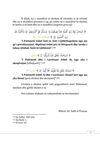 57
O Allah, na e mundëso ta shohim të vërtetën si të vërtetë
dhe na e mundëso pasimin e saj, po ashtu na e mundëso ta shohim
të kotën si të kotë dhe na e mundëso largimin prej saj!
‫ﱡ‬
‫ﳉ‬
‫ﳊ‬
‫ﳋ‬
‫ﳌ‬
‫ﳍ‬
‫ﳎ‬
‫ﳏ‬
‫ﳐ‬
‫ﳑ‬
‫ﳒ‬
‫ﳓ‬
‫ﳔ‬
‫ﳕ‬
‫ﳖ‬
‫ﳗ‬
‫ﳘ‬
‫ﱠ‬
:‫الﺼﺎﻓﺎت‬
١٨٠
-
١٨٢
“I Patëmetë është Zoti yt, Zoti i Gjithëfuqishëm nga ajo
që i përshkruajnë. Shpëtimi është për të Dërguarit dhe lavdia i
takon Allahut, Zotit të Gjithësisë”.110
‫ﱡ‬
‫ﱾ‬
‫ﱿ‬
‫ﲀ‬
‫ﲁ‬
‫ﲂ‬
‫ﱠ‬
:‫اﻨﻟﺤﻞ‬
١
“I Patëmetë dhe i Lartësuar është Ai, nga çka i
shoqërojnë (idhujtarët) ”.111
‫ﱡ‬
‫ﱻ‬
‫ﱼ‬
‫ﱽ‬
‫ﱾ‬
‫ﱿ‬
‫ﲀ‬
‫ﲁ‬
‫ﱠ‬
:‫اﻹﺮﺳاء‬
٤٣
“I Patëmetë është Ai dhe i Lartësuar shumë lart nga ajo
çka thonë (prej shirkut dhe devijimit)”.112
Lëvdata e Allahut qoftë mbi pejgamberin tonë Muhamed,
familjen dhe gjithë shokët e tij.
Ues-selamu alejkum ue rahmetullahi ue berekatuhu!
Shkroi: Dr. Salih el Feuzan
110 Es-Saffat: 180-182.
111 En-Nahl: 1.
112 El Isra’: 43.
 