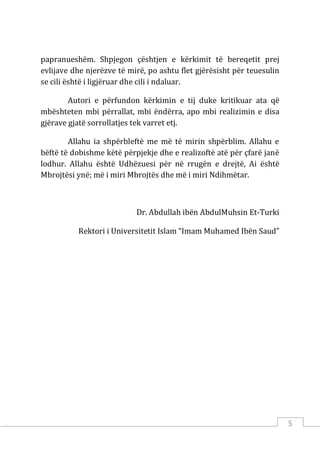 5
papranueshëm. Shpjegon çështjen e kërkimit të bereqetit prej
evlijave dhe njerëzve të mirë, po ashtu flet gjërësisht për teuesulin
se cili është i ligjëruar dhe cili i ndaluar.
Autori e përfundon kërkimin e tij duke kritikuar ata që
mbështeten mbi përrallat, mbi ëndërra, apo mbi realizimin e disa
gjërave gjatë sorrollatjes tek varret etj.
Allahu ia shpërbleftë me më të mirin shpërblim. Allahu e
bëftë të dobishme këtë përpjekje dhe e realizoftë atë për çfarë janë
lodhur. Allahu është Udhëzuesi për në rrugën e drejtë, Ai është
Mbrojtësi ynë; më i miri Mbrojtës dhe më i miri Ndihmëtar.
Dr. Abdullah ibën AbdulMuhsin Et-Turki
Rektori i Universitetit Islam “Imam Muhamed Ibën Saud”
 