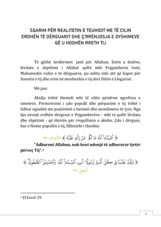 6
SQARIM PËR REALITETIN E TEUHIDIT ME TË CILIN
ERDHËN TË DËRGUARIT DHE Ç’RRËNJOSJA E DYSHIMEVE
QË U HODHËN RRETH TIJ
Të gjithë lavdërimet janë për Allahun, Zotin e botëve,
lëvdata e shpëtimi i Allahut qoftë mbi Pejgamberin tonë,
Muhamedin vulën e të dërguarve, po ashtu mbi atë që kapet për
Sunetin e tij dhe ecën në menhexhin e tij deri Ditën e Llogarisë.
Më pas:
Akidja është themeli mbi të cilën qëndron ngrehina e
umeteve. Përmirësimi i çdo populli dhe përparimi e tij është i
lidhur ngushtë me pastërtinë e besimit dhe mendimeve të tyre. Nga
kjo nevojë erdhën dërgesat e Pejgamberëve - mbi ta qoftë lëvdata
dhe shpëtimi - që thirrën për rregullimin e akides. Çdo i dërguar,
kur e ftonte popullin e tij, fillimisht i thoshte:
‫ﱡ‬
‫ﱜ‬
‫ﱝ‬
‫ﱞ‬
‫ﱟ‬
‫ﱠ‬
‫ﱡ‬
‫ﱢ‬
‫ﱠ‬
:‫اﻷﻋﺮاف‬
٥٩
"Adhuroni Allahun, nuk keni ndonjë të adhururar tjetër
përveç Tij".1
‫ﱡ‬
‫ﱤ‬
‫ﱥ‬
‫ﱦ‬
‫ﱧ‬
‫ﱨ‬
‫ﱩ‬
‫ﱪ‬
‫ﱫ‬
‫ﱬ‬
‫ﱭ‬
‫ﱮ‬
‫ﱯ‬
‫ﱠ‬
:‫اﻨﻟﺤﻞ‬
٣٦
1 El Earaf: 59.
 