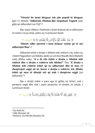 7
"Vërtetë Ne kemi dërguar tek çdo popull të dërguar
(për t’i thënë): “Adhuroni Allahun dhe largohuni Tagutit (çdo
gjëje që adhurohet veç Tij)".2
Kjo, sepse Allahu i Patëmetë i krijoi krijesat që ta adhurojnë
të vetëm e të pa shok, ashtu siç I Lartësuari thotë:
‫ﱡ‬
‫ﱣ‬
‫ﱤ‬
‫ﱥ‬
‫ﱦ‬
‫ﱧ‬
‫ﱨ‬
‫ﱩ‬
‫ﱠ‬
:‫اﺬﻟار�ﺎت‬
٥٦
"Xhinët edhe njerëzit i kam krijuar vetëm që të më
adhurojnë Mua".3
Adhurimi është e drejta e Allahut mbi robërit e tij, ashtu siç
i thotë Pejgamberi sal-lAllahu alejhi ue sel-lem Muadh ibën Xhebelit
radij Allahu anhu: "A e di cila është e drejta e Allahut mbi
robërit dhe e drejta e robërve tek Allahu?” Tha: “E drejta e
Allahut mbi robërit është që ta adhurojnë dhe të mos t’i
shoqërojnë asgjë në të, kurse e drejta e robërve tek Allahu
është që mos të dënojë atë që nuk i shoqëron asgjë (në
adhurim)."4
Kjo e drejtë është e para nga të gjitha në tërësi, nuk i
paraprin asgjë dhe nuk i jepet përparësi të drejtës së askujt. I
Lartësuari thotë:
‫ﱡ‬
‫ﲇ‬
‫ﲈ‬
‫ﲉ‬
‫ﲊ‬
‫ﲋ‬
‫ﲌ‬
‫ﲍ‬
‫ﲎ‬
‫ﲏ‬
‫ﱠ‬
:‫اﻹﺮﺳاء‬
٢٣
2 En-Nahl:36.
3 Edh-Dharijat: 56.
4 Buhariu 13/300 dhe Muslimi 30.
 
