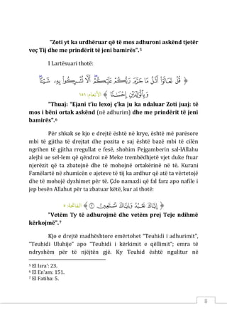 8
“Zoti yt ka urdhëruar që të mos adhuroni askënd tjetër
veç Tij dhe me prindërit të jeni bamirës".5
I Lartësuari thotë:
‫ﱡ‬
‫ﲡ‬
‫ﲢ‬
‫ﲣ‬
‫ﲤ‬
‫ﲥ‬
‫ﲦ‬
‫ﲧ‬
‫ﲨ‬
‫ﲩ‬
‫ﲪ‬
‫ﲫ‬
‫ﲬ‬
‫ﲭ‬
‫ﲮ‬
‫ﲯ‬
‫ﱠ‬
:‫اﻷﻧﻌﺎم‬
١٥١
"Thuaj: “Ejani t’iu lexoj ç’ka ju ka ndaluar Zoti juaj: të
mos i bëni ortak askënd (në adhurim) dhe me prindërit të jeni
bamirës".6
Për shkak se kjo e drejtë është në krye, është më parësore
mbi të gjitha të drejtat dhe pozita e saj është bazë mbi të cilën
ngrihen të gjitha rregullat e fesë, shohim Pejgamberin sal-lAllahu
alejhi ue sel-lem që qëndroi në Meke trembëdhjetë vjet duke ftuar
njerëzit që ta zbatojnë dhe të mohojnë ortakërinë në të. Kurani
Famëlartë në shumicën e ajeteve të tij ka ardhur që atë ta vërtetojë
dhe të mohojë dyshimet për të. Çdo namazli që fal farz apo nafile i
jep besën Allahut për ta zbatuar këtë, kur ai thotë:
‫ﱡ‬
‫ﱒ‬
‫ﱓ‬
‫ﱔ‬
‫ﱕ‬
‫ﱖ‬
‫ﱠ‬
:‫اﻟﻔﺎﺤﺗﺔ‬
٥
"Vetëm Ty të adhurojmë dhe vetëm prej Teje ndihmë
kërkojmë".7
Kjo e drejtë madhështore emërtohet “Teuhidi i adhurimit”,
“Teuhidi Uluhije” apo “Teuhidi i kërkimit e qëllimit”; emra të
ndryshëm për të njëjtën gjë. Ky Teuhid është ngulitur në
5 El Isra’: 23.
6 El En’am: 151.
7 El Fatiha: 5.
 