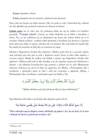 © Selefi . org 10
E para: shpejtimi i iftarit.
E dyta: shpejtimi për në namazin e akshamit (me xhemat).
Iftari çelet me hurma siç është sunneti. Dhe në qoftë se nuk i lehtësohet kjo, atëherë
me disa gllënjka ujë, pastaj fal namazin me xhemat në xhami.
Çështja tjetër me të cilën dua t’ju përkujtoj është ajo që ka ardhur në hadithin
paraprak, “Vonojnë syfyrin”, d.m.th. po ashtu kërkohet që të bëhet e kundërta e
iftarit. Pra, na ka urdhëruar që ta shpejtojmë atë, kurse për syfyrin duhet që ai të
vonohet. Ndërsa realiteti i sotshëm është plotësisht e kundërta, ku shumica e njerëzve
hanë syfyr para daljes së agimit, ndoshta një orë përpara. Kjo nuk është në rregull. Kjo
bie ndesh në sunnetin në fjalë dhe në sunnetin në vepra.
Sahabët e Pejgamberit, lëvdata dhe shpëtimi i Allahut qoftë mbi të, e vononin syfyrin
saqë ndonjëri prej tyre gati sa nuk e dëgjonte ezanin, kurse ai ishte duke ngrënë, e
vononte syfyrin. Madje ka ardhur një hadith i vërtetë nga Pejgamberi, lëvdata dhe
shpëtimi i Allahut qoftë mbi të dhe familjen e tij, ku tregohet qartazi për lehtësimin e
Islamit, i cili lehtësim konsiderohet nga parimet e Islamit me të cilin Muslimanët
mburren. Sidomos ajo që ka të bëjë me agjërimin, ku Allahu, i Plotfuqishëm dhe i
Lavdëruar, i përfundoi ajetet të cilat i solli për veçantinë e agjërimit, Allahu, i
Plotfuqishëm dhe i Lavdëruar, i përfundoi ajetet me Fjalën e Tij:









“Allahu dëshiron që t’jua lehtësoje dhe jo t’jua vështirësojë.”8
Nga lehtësimi është fjala e tij, lëvdata dhe shpëtimi qoftë mbi të:
َ‫ع‬ِ
‫م‬َ
‫س‬ ‫ا‬َ
‫ذ‬ِ
‫إ‬
‫ى‬َّ‫ت‬َ
‫ح‬ ُ‫ه‬ْ
‫ع‬َ
‫ض‬َ
‫ي‬ ‫ال‬َ‫ف‬ ِ
‫ه‬ِ
‫د‬َ
‫ي‬ ‫ى‬َ‫ل‬َ
‫ع‬ َ
‫اء‬َ
‫ن‬ِ
‫اإل‬َ
‫و‬ َ
‫اء‬َ
‫د‬ِّ
‫الن‬ ُ
‫م‬ُ
‫ك‬ُ
‫د‬َ
‫َح‬‫أ‬
ُ‫ه‬ْ
‫ن‬ِ
‫م‬ ُ‫ه‬َ‫ت‬َ
‫اج‬َ
‫ح‬
َ
‫ي‬ ِ
‫ض‬ْ‫ق‬َ
‫ي‬
“Nëse ndonjëri nga ju dëgjon ezanin ndërkohë që pjatën e tij e ka në dorë, le të mos
e lëshojë atë derisa ta plotësojë nevojën e tij.”
8
El-Bekare, 185.
 