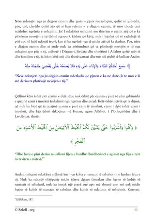 © Selefi . org 11
Nëse ndonjëri nga ju dëgjon ezanin dhe pjata – pjata me ushqim, qoftë ai qumësht,
pije, ujë, çfarëdo qoftë ajo që ai han syfyrin – e dëgjon ezanin, të mos thotë: tani
ndalohet ngrënia e ushqimit. Jo! I ndalohet ushqimi me thirrjen e ezanit atij që e ka
plotësuar nevojën e tij (është ngopur), kështu që këtij, nuk i lejohet që të vazhdojë të
pijë apo të hajë ndonjë frutë, kur ai ka ngrënë nga të gjitha atë që ka dashur. Por, nëse
e dëgjon ezanin dhe ai ende nuk ka përfunduar që ta plotësojë nevojën e tij nga
ushqimi apo pija e tij, atëherë i Dërguari, lëvdata dhe shpëtimi i Allahut qoftë mbi të
dhe familjen e tij, ia lejon këtë atij dhe thotë qartazi dhe me një gjuhë të kulluar Arabe:
َ‫ع‬ِ
‫م‬َ
‫س‬ ‫ا‬َ
‫ذ‬ِ
‫إ‬
ُ
‫د‬َ
‫َح‬‫أ‬
‫ى‬َّ‫ت‬َ
‫ح‬ ُ‫ه‬ْ
‫ع‬َ
‫ض‬َ
‫ي‬ ‫ال‬َ‫ف‬ ِ
‫ه‬ِ
‫د‬َ
‫ي‬ ‫ى‬َ‫ل‬َ
‫ع‬ َ
‫اء‬َ
‫ن‬ِ
‫اإل‬َ
‫و‬ َ
‫اء‬َ
‫د‬ِّ
‫الن‬ ُ
‫م‬ُ
‫ك‬
ُ‫ه‬ْ
‫ن‬ِ
‫م‬ ُ‫ه‬َ‫ت‬َ
‫اج‬َ
‫ح‬
َ
‫ي‬ ِ
‫ض‬ْ‫ق‬َ
‫ي‬
“Nëse ndonjëri nga ju dëgjon ezanin ndërkohë që pjatën e ka në dorë, le të mos e lë
atë derisa ta plotësojë nevojën e tij.”
Qëllimi këtu është për ezanin e dytë, dhe nuk është për ezanin e parë të cilin gabimisht
e quajnë ezani i imsakut (ndalimit nga ngrënia dhe pirja). Këtë është detyrë që ta dijmë,
që nuk ka bazë që ta quajmë ezanin e parë ezan të imsakut, ezani i dytë është ezani i
imsakut, dhe kjo është shkoqitur në Kuran, ngase Allahut, i Plotfuqishëm dhe i
Lavdëruar, thotë:














“Dhe hani e pini derisa ta dalloni fijen e bardhë (bardhësinë) e agimit nga fija e zezë
(errësirën e natës).”9
Andaj, ushqimi ndalohet atëherë kur hyn koha e namazit të sabahut dhe lejohet falja e
tij. Nuk ka ndonjë shkëputje midis këtyre dyjave (imsakut dhe hyrjes së kohës së
namazit të sabahut), nuk ka imsak një çerek ore apo më shumë apo më pak midis
hyrjes së kohës së namazit të sabahut dhe kohës së ndalimit të ushqimit. Kurrsesi.
9
El-Bekare, 187.
 