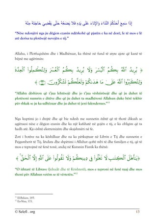 © Selefi . org 13
َ‫ع‬ِ
‫م‬َ
‫س‬ ‫ا‬َ
‫ذ‬ِ
‫إ‬
‫ى‬َّ‫ت‬َ
‫ح‬ ُ‫ه‬ْ
‫ع‬َ
‫ض‬َ
‫ي‬ ‫ال‬َ‫ف‬ ِ
‫ه‬ِ
‫د‬َ
‫ي‬ ‫ى‬َ‫ل‬َ
‫ع‬ َ
‫اء‬َ
‫ن‬ِ
‫اإل‬َ
‫و‬ َ
‫اء‬َ
‫د‬ِّ
‫الن‬ ُ
‫م‬ُ
‫ك‬ُ
‫د‬َ
‫َح‬‫أ‬
ُ‫ه‬َ‫ت‬َ
‫اج‬َ
‫ح‬
َ
‫ي‬ ِ
‫ض‬ْ‫ق‬َ
‫ي‬
ُ‫ه‬ْ
‫ن‬ِ
‫م‬
“Nëse ndonjëri nga ju dëgjon ezanin ndërkohë që pjatën e ka në dorë, le të mos e lë
atë derisa ta plotësojë nevojën e tij.”
Allahu, i Plotfuqishëm dhe i Madhëruar, ka thënë në fund të atyre ajete që kanë të
bëjnë me agjërimin:




















“Allahu dëshiron që t’jua lehtësojë dhe jo t’jua vështirësojë dhe që ju duhet të
plotësoni numrin e ditëve dhe që ju duhet ta madhëroni Allahun duke bërë tekbir
për shkak se ju ka udhëzuar dhe ju duhet të jeni falenderues.”11
Nga kuptimi jo i drejtë dhe që bie ndesh me sunnetin është që të thotë dikush se
agjëruesi nëse e dëgjon ezanin dhe ka një kafshatë në gojën e tij, e ka obligim që ta
hedh atë. Kjo është ekstremizëm dhe skajshmëri në fe.
Zoti i botëve na ka këshilluar dhe na ka përkujtuar në Librin e Tij dhe sunnetin e
Pejgamberit të Tij, lëvdata dhe shpëtimi i Allahut qoftë mbi të dhe familjen e tij, që të
mos e teprojmë në fenë tonë, andaj në Kuranin Fisnik ka thënë:














“O ithtarë të Librave (Jehudë dhe të Krishterë), mos e teproni në fenë tuaj dhe mos
thoni për Allahun vetëm se të vërtetën.”12
11
El-Bekare, 185.
12
En-Nisa, 171.
 