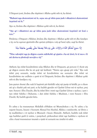 © Selefi . org 14
I Dërguari jonë, lëvdata dhe shpëtimi i Allahu qoftë mbi të, ka thënë:
“Ruhuni nga ekstremizmi në fe, sepse ata që ishin para jush i shkatërroi ekstremizmi
(teprimi) në fe.”
Apo ai, lëvdata dhe shpëtimi i Allahut qoftë mbi të, ka thënë:
“Ajo që i shkatërroi ata që ishin para jush ishte ekstremizmi (teprimi) në fenë e
tyre.”
Përderisa i Dërguari i Allahut, lëvdata dhe shpëtimi i Allahut qoftë mbi të dhe familjen
e tij, na ka sqaruar gjerësisht dhe qartazi çështjen e atij që hanë syfyr, saqë ka thënë:
َ‫ع‬ِ
‫م‬َ
‫س‬ ‫ا‬َ
‫ذ‬ِ
‫إ‬
‫ى‬َّ‫ت‬َ
‫ح‬ ُ‫ه‬ْ
‫ع‬َ
‫ض‬َ
‫ي‬ ‫ال‬َ‫ف‬ ِ
‫ه‬ِ
‫د‬َ
‫ي‬ ‫ى‬َ‫ل‬َ
‫ع‬ َ
‫اء‬َ
‫ن‬ِ
‫اإل‬َ
‫و‬ َ
‫اء‬َ
‫د‬ِّ
‫الن‬ ُ
‫م‬ُ
‫ك‬ُ
‫د‬َ
‫َح‬‫أ‬
ُ‫ه‬ْ
‫ن‬ِ
‫م‬ ُ‫ه‬َ‫ت‬َ
‫اج‬َ
‫ح‬
َ
‫ي‬ ِ
‫ض‬ْ‫ق‬َ
‫ي‬
“Nëse ndonjëri nga ju dëgjon ezanin ndërkohë që pjatën e ka në dorë, le të mos e lë
atë derisa ta plotësojë nevojën e tij.”
Atëherë, kjo është kundërshtim ndaj Allahut dhe të Dërguarit, që personi t’i thotë atij
që dëgjon ezanin dhe ka në gojë një kafshatë: “Nxirre apo gjuaje për toke.” Kjo nuk
është prej sunnetit, madje është në kundërshtim me sunnetin dhe është në
kundërshtim me urdhrin e qartë të të Dërguarit, lëvdata dhe shpëtimi i Allahut qoftë
mbi të dhe familjen e tij.
Jam pyetur shumë dhe nuk lë hapësirë për këshillë ndaj një pyetje të këtillë, po u them
atë që e thashë pak më parë, se ky hadith gjendet në Gjashtë Librat më të njohur, prej
tyre: Suneni i Ebu Daudit, dhe ky është libri i tretë nga Gjashtë Librat e njohur, i pari i
tyre është Sahihu i Buhariut, i dyti është Sahihu i Muslimit, i treti Suneni i Ebu
Daudit. Ky hadith gjendet këtu.
Po ashtu e ka transmetuar Abdullah el-Hakim në Mustedrekun e tij. Po ashtu e ka
nxjerrë Imami, Imami i Sunnetit Ahmed bin Hanbel, Allahu e mëshiroftë, në librin e
tij madhështor e të njohur si Musnedi i Imam Ahmedit. Atëherë, hadithi nuk është
nga hadithet garib (i vetëm, i panjohur), përkundrazi është nga hadithet e njohura të
cilin e kanë transmetuar imamët e vjetër të sunnetit me zinxhir të saktë.
 