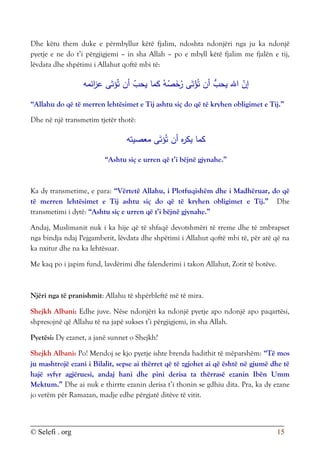 © Selefi . org 15
Dhe këtu them duke e përmbyllur këtë fjalim, ndoshta ndonjëri nga ju ka ndonjë
pyetje e ne do t’i përgjigjemi – in sha Allah – po e mbyll këtë fjalim me fjalën e tij,
lëvdata dhe shpëtimi i Allahut qoftë mbi të:
‫ائمه‬
‫ز‬‫ع‬ ‫ى‬َ‫ؤت‬ُ‫ت‬ ‫أن‬ ّ
‫يحب‬ ‫كما‬ ُ‫ه‬ُ
‫ص‬َ
‫خ‬ُ
‫ر‬ ‫ى‬َ‫ت‬ْ
‫ؤ‬ُ‫ت‬ ‫أن‬ ُّ
‫يحب‬ ‫اهلل‬ ّ
‫إن‬
“Allahu do që të merren lehtësimet e Tij ashtu siç do që të kryhen obligimet e Tij.”
Dhe në një transmetim tjetër thotë:
‫معصيته‬ ‫ى‬َ‫ؤت‬ُ‫ت‬ ‫أن‬ ‫ه‬
‫ر‬‫يك‬ ‫كما‬
“Ashtu siç e urren që t’i bëjnë gjynahe.”
Ka dy transmetime, e para: “Vërtetë Allahu, i Plotfuqishëm dhe i Madhëruar, do që
të merren lehtësimet e Tij ashtu siç do që të kryhen obligimet e Tij.” Dhe
transmetimi i dytë: “Ashtu siç e urren që t’i bëjnë gjynahe.”
Andaj, Muslimanit nuk i ka hije që të shfaqë devotshmëri të rreme dhe të zmbrapset
nga bindja ndaj Pejgamberit, lëvdata dhe shpëtimi i Allahut qoftë mbi të, për atë që na
ka nxitur dhe na ka lehtësuar.
Me kaq po i japim fund, lavdërimi dhe falenderimi i takon Allahut, Zotit të botëve.
Njëri nga të pranishmit: Allahu të shpërbleftë më të mira.
Shejkh Albani: Edhe juve. Nëse ndonjëri ka ndonjë pyetje apo ndonjë apo paqartësi,
shpresojnë që Allahu të na japë sukses t’i përgjigjemi, in sha Allah.
Pyetësi: Dy ezanet, a janë sunnet o Shejkh?
Shejkh Albani: Po! Mendoj se kjo pyetje ishte brenda hadithit të mëparshëm: “Të mos
ju mashtrojë ezani i Bilalit, sepse ai thërret që të zgjohet ai që është në gjumë dhe të
hajë syfyr agjëruesi, andaj hani dhe pini derisa ta thërrasë ezanin Ibën Umm
Mektum.” Dhe ai nuk e thirrte ezanin derisa t’i thonin se gdhiu dita. Pra, ka dy ezane
jo vetëm për Ramazan, madje edhe përgjatë ditëve të vitit.
 