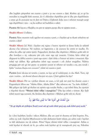 © Selefi . org 17
dhe logjikës përputhet me ezanin e parë e jo me ezanin e dytë. Kështu që, ai që ka
mundësi ta ringjallë këtë sunnet, do t’i shkruhet shpërblim për të dhe për shpërblimin
e atyre që do punojnë me të deri në Ditën e Gjykimit duke mos i mbetur mangët asnjë
nga shpërblimi i tyre – siç ka ardhur në hadithin e saktë.
Pyetësi: Më lejoni o Shejkhu im për të njëjtën pyetje dhe të njëjtën temë...
Shejkh Albani: Urdhëro.
Pyetësi: Nëse muezini nuk zgjohet në ezanin e parë, a i lejohet që ta thotë tethuib-in në
ezanin e dytë?
Shejkh Albani: Jo! Nuk i lejohet atij ngase i huton njerëzit se kinse koha (e syfyrit)
akoma s’ka mbaruar. Në realitet, në ligjësimin e dy ezaneve ka urtësi të madhe. Po
ashtu ka edhe një urtësi tjetër: Pejgamberi, lëvdata dhe shpëtimi i Allahut qoftë mbi të
dhe familjen e tij, caktonte për çdo ezan nga një muezin. Urtësia këtu është që
dëgjuesit ta dalloj ezanin e parë nga ezani i dytë duke u bazuar në zërin e muezinit. Kjo
është një dallim. Kjo gjithashtu është nga sunneti i cili duhet ringjallur. Ndërsa
përgjigja për atë që më pyete: se patjetër suneti të mbetet në vendin e tij, pra vendi i
fjalës “esselatu khajru min en-neum”, është në ezanin e parë.
Pyetësi: Jemi akoma në temën e ezanit, na lejo që të vazhdojmë, in sha Allah. Tani, një
ezan i vetëm... në shumë xhami shtojnë në ezan. Çfarë gjykimi ka kjo?
Shejkh Albani: Për sa i përket shtesës në ezan, u fol pak më parë ku thamë: ezani i
Pejgamberit fillon me “Allahu Ekber, Allahu Ekber” dhe mbaron me “La ilahe il-lAllah”.
Më pëlqen një fjalë që thuhet në njërën nga vendet Arabe, e ajo është Siria, ku njerëzit
e thjeshtë thonë: “Shtimi është vëllai i mangësisë.” Dhe kjo është e vërtetë. Kjo fjalë
është marrë nga sunneti. Ai, lëvdata dhe shpëtimi i Allahut qoftë mbi të, thotë:
‫د‬َ
‫ر‬ َ
‫و‬ُ‫ه‬َ‫ف‬ ُ‫ه‬ْ
‫ن‬ِ
‫م‬ َ
‫س‬ْ
‫ي‬َ‫ل‬ ‫ا‬َ
‫م‬ ‫ا‬َ
‫ذ‬َ
‫ه‬ ‫ا‬َ
‫ن‬ِ
‫ر‬ْ
‫َم‬‫أ‬ ‫ي‬ِ
‫ف‬ َ
‫ث‬َ
‫د‬ْ
‫َح‬‫أ‬ ْ
‫ن‬َ
‫م‬
“Ai që shpik në çështjen (fenë) tonë atë që nuk është prej saj, nuk është prej nesh.”
Ju i dini hadithet, lavdia i takon Allahut, dhe ato janë të shumta në këtë kuptim. Pra,
ashtu siç nuk i lejohet Muslimanit ta falë akshamin katër rekate, po ashtu nuk i lejohet
ta falë akshamin me dy rekate. Përse? Sepse shtimi është vëllai i mangësisë. Ashtu si
nuk lejohet të shtosh në fe, po ashtu nuk lejohet që të mangësosh prej saj. Ndoshta
 