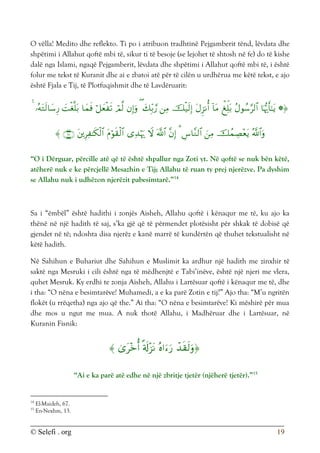 © Selefi . org 19
O vëlla! Medito dhe reflekto. Ti po i atribuon tradhtinë Pejgamberit tënd, lëvdata dhe
shpëtimi i Allahut qoftë mbi të, sikur ti të besoje (se lejohet të shtosh në fe) do të kishe
dalë nga Islami, ngaqë Pejgamberit, lëvdata dhe shpëtimi i Allahut qoftë mbi të, i është
folur me tekst të Kuranit dhe ai e zbatoi atë për të cilën u urdhërua me këtë tekst, e ajo
është Fjala e Tij, të Plotfuqishmit dhe të Lavdëruarit:






























“O i Dërguar, përcille atë që të është shpallur nga Zoti yt. Në qoftë se nuk bën këtë,
atëherë nuk e ke përcjellë Mesazhin e Tij; Allahu të ruan ty prej njerëzve. Pa dyshim
se Allahu nuk i udhëzon njerëzit pabesimtarë.”14
Sa i “ëmbël” është hadithi i zonjës Aisheh, Allahu qoftë i kënaqur me të, ku ajo ka
thënë në një hadith të saj, s’ka gjë që të përmendet plotësisht për shkak të dobisë që
gjendet në të; ndoshta disa njerëz e kanë marrë të kundërtën që thuhet tekstualisht në
këtë hadith.
Në Sahihun e Buhariut dhe Sahihun e Muslimit ka ardhur një hadith me zinxhir të
saktë nga Mesruki i cili është nga të mëdhenjtë e Tabi’inëve, është një njeri me vlera,
quhet Mesruk. Ky erdhi te zonja Aisheh, Allahu i Lartësuar qoftë i kënaqur me të, dhe
i tha: “O nëna e besimtarëve! Muhamedi, a e ka parë Zotin e tij?” Ajo tha: “M’u ngritën
flokët (u rrëqetha) nga ajo që the.” Ai tha: “O nëna e besimtarëve! Ki mëshirë për mua
dhe mos u ngut me mua. A nuk thotë Allahu, i Madhëruar dhe i Lartësuar, në
Kuranin Fisnik:





“Ai e ka parë atë edhe në një zbritje tjetër (njëherë tjetër).”15
14
El-Maideh, 67.
15
En-Nexhm, 13.
 