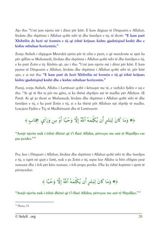 © Selefi . org 20
Ajo tha: “Unë jam njeriu më i ditur për këtë. E kam dëgjuar të Dërguarin e Allahut,
lëvdata dhe shpëtimi i Allahut qoftë mbi të dhe familjen e tij, të thotë: “E kam parë
Xhibrilin dy herë në formën e tij që është krijuar; kishte gjashtëqind krahë dhe e
kishte mbuluar horizontin.”
Zonja Aisheh i shpjegon Mesrukit ajetin për të cilin e pyeti, e që mendonte se ajeti ka
për qëllim se Muhamedi, lëvdata dhe shpëtimi i Allahut qoftë mbi të dhe familjen e tij,
e ka parë Zotin e tij. Kështu që, ajo i tha: “Unë jam njeriu më i ditur për këtë. E kam
pyetur të Dërguarin e Allahut, lëvdata dhe shpëtimi i Allahut qoftë mbi të, për këtë
ajet, e ai më tha: “E kam parë dy herë Xhibrilin në formën e tij që është krijuar;
kishte gjashtëqind krahë dhe e kishte mbuluar horizontin.”
Pastaj, zonja Aisheh, Allahu i Lartësuar qoftë i kënaqur me të, e vazhdoi fjalën e saj e
tha: “Ai që të flet ty për tre gjëra, ai ka thënë shpifjen më të madhe për Allahun. (E
Para): Ai që ju thotë se Muhamedi, lëvdata dhe shpëtimi i Allahut qoftë mbi të dhe
familjen e tij, e ka parë Zotin e tij, ai e ka thënë për Allahun një shpifje të madhe.
Lexojeni Fjalën e Tij, të Madhëruarit dhe të Lartësuarit:














“Asnjë njeriu nuk i është dhënë që t’i flasë Allahu, përveçse me anë të Shpalljes ose
pas perdes.”16
Pra, kur i Dërguari i Allahut, lëvdata dhe shpëtimi i Allahut qoftë mbi të dhe familjen
e tij, u ngrit në qiejt e lartë, nuk e pa Zotin e tij, sepse kur Allahu ia bëri obligim pesë
namazet dhe i foli për këto namaze, i foli prapa perdes. Dhe ky është kuptimi i ajetit të
përmendur:










“Asnjë njeriu nuk i është dhënë që t’i flasë Allahu, përveçse me anë të Shpalljes.”17
16
Shura, 51.
 