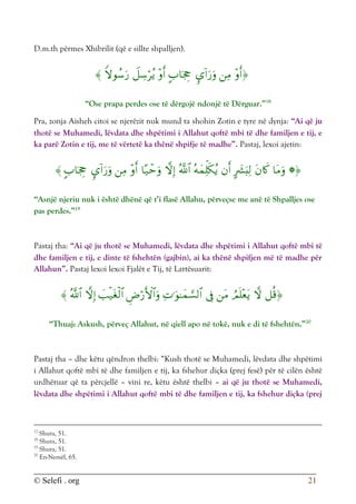 © Selefi . org 21
D.m.th përmes Xhibrilit (që e sillte shpalljen).








“Ose prapa perdes ose të dërgojë ndonjë të Dërguar.”18
Pra, zonja Aisheh citoi se njerëzit nuk mund ta shohin Zotin e tyre në dynja: “Ai që ju
thotë se Muhamedi, lëvdata dhe shpëtimi i Allahut qoftë mbi të dhe familjen e tij, e
ka parë Zotin e tij, me të vërtetë ka thënë shpifje të madhe”. Pastaj, lexoi ajetin:














“Asnjë njeriu nuk i është dhënë që t’i flasë Allahu, përveçse me anë të Shpalljes ose
pas perdes.”19
Pastaj tha: “Ai që ju thotë se Muhamedi, lëvdata dhe shpëtimi i Allahut qoftë mbi të
dhe familjen e tij, e dinte të fshehtën (gajbin), ai ka thënë shpifjen më të madhe për
Allahun”. Pastaj lexoi lexoi Fjalët e Tij, të Lartësuarit:











“Thuaj: Askush, përveç Allahut, në qiell apo në tokë, nuk e di të fshehtën.”20
Pastaj tha – dhe këtu qëndron thelbi: “Kush thotë se Muhamedi, lëvdata dhe shpëtimi
i Allahut qoftë mbi të dhe familjen e tij, ka fshehur diçka (prej fesë) për të cilën është
urdhëruar që ta përcjellë – vini re, këtu është thelbi – ai që ju thotë se Muhamedi,
lëvdata dhe shpëtimi i Allahut qoftë mbi të dhe familjen e tij, ka fshehur diçka (prej
17
Shura, 51.
18
Shura, 51.
19
Shura, 51.
20
En-Nemël, 65.
 