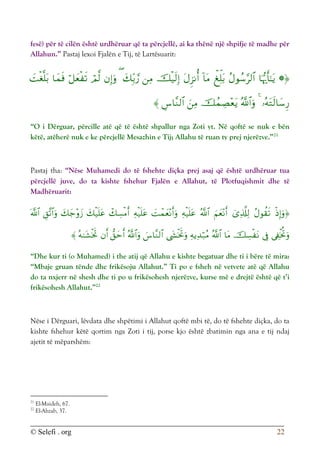 © Selefi . org 22
fesë) për të cilën është urdhëruar që ta përcjellë, ai ka thënë një shpifje të madhe për
Allahun.” Pastaj lexoi Fjalën e Tij, të Lartësuarit:






















“O i Dërguar, përcille atë që të është shpallur nga Zoti yt. Në qoftë se nuk e bën
këtë, atëherë nuk e ke përcjellë Mesazhin e Tij; Allahu të ruan ty prej njerëzve.”21
Pastaj tha: “Nëse Muhamedi do të fshehte diçka prej asaj që është urdhëruar tua
përcjellë juve, do ta kishte fshehur Fjalën e Allahut, të Plotfuqishmit dhe të
Madhëruarit:


























“Dhe kur ti (o Muhamed) i the atij që Allahu e kishte begatuar dhe ti i bëre të mira:
“Mbaje gruan tënde dhe frikësoju Allahut.” Ti po e fsheh në vetvete atë që Allahu
do ta nxjerr në shesh dhe ti po u frikësohesh njerëzve, kurse më e drejtë është që t’i
frikësohesh Allahut.”22
Nëse i Dërguari, lëvdata dhe shpëtimi i Allahut qoftë mbi të, do të fshehte diçka, do ta
kishte fshehur këtë qortim nga Zoti i tij, porse kjo është zbatimin nga ana e tij ndaj
ajetit të mëparshëm:
21
El-Maideh, 67.
22
El-Ahzab, 37.
 