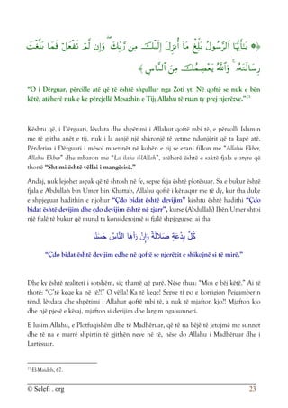 © Selefi . org 23






















“O i Dërguar, përcille atë që të është shpallur nga Zoti yt. Në qoftë se nuk e bën
këtë, atëherë nuk e ke përcjellë Mesazhin e Tij; Allahu të ruan ty prej njerëzve.”23
Kështu që, i Dërguari, lëvdata dhe shpëtimi i Allahut qoftë mbi të, e përcolli Islamin
me të gjitha anët e tij, nuk i la asnjë një shkronjë të vetme ndonjërit që ta kapë atë.
Përderisa i Dërguari i mësoi muezinët në kohën e tij se ezani fillon me “Allahu Ekber,
Allahu Ekber” dhe mbaron me “La ilahe il-lAllah”, atëherë është e saktë fjala e atyre që
thonë “Shtimi është vëllai i mangësisë.”
Andaj, nuk lejohet aspak që të shtosh në fe, sepse feja është plotësuar. Sa e bukur është
fjala e Abdullah bin Umer bin Khattab, Allahu qoftë i kënaqur me të dy, kur tha duke
e shpjeguar hadithin e njohur “Çdo bidat është devijim” kështu është hadithi “Çdo
bidat është devijim dhe çdo devijim është në zjarr”, kurse (Abdullah) Ibën Umer shtoi
një fjalë të bukur që mund ta konsiderojmë si fjalë shpjeguese, ai tha:
‫ا‬َ
‫آه‬َ
‫ر‬ ْ
‫ن‬ِ
‫ا‬َ
‫و‬ ٌ
‫ة‬َ‫ل‬‫ال‬َ
‫ض‬ ٍ
‫ة‬َ
‫ع‬ْ
‫د‬ِ‫ب‬ ُّ
‫ل‬ُ
‫ك‬
ُ
‫اس‬َّ
‫الن‬
‫ا‬ً
‫ن‬َ
‫س‬َ
‫ح‬
“Çdo bidat është devijim edhe në qoftë se njerëzit e shikojnë si të mirë.”
Dhe ky është realiteti i sotshëm, siç thamë që parë. Nëse thua: “Mos e bëj këtë.” Ai të
thotë: “Ç’të keqe ka në të?!” O vëlla! Ka të keqe! Sepse ti po e korrigjon Pejgamberin
tënd, lëvdata dhe shpëtimi i Allahut qoftë mbi të, a nuk të mjafton kjo?! Mjafton kjo
dhe një pjesë e kësaj, mjafton si devijim dhe largim nga sunneti.
E lusim Allahu, e Plotfuqishëm dhe të Madhëruar, që të na bëjë të jetojmë me sunnet
dhe të na e marrë shpirtin të gjithën neve në të, nëse do Allahu i Madhëruar dhe i
Lartësuar.
23
El-Maideh, 67.
 