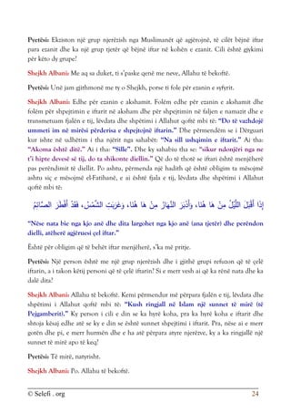 © Selefi . org 24
Pyetësi: Ekziston një grup njerëzish nga Muslimanët që agjërojnë, të cilët bëjnë iftar
para ezanit dhe ka një grup tjetër që bëjnë iftar në kohën e ezanit. Cili është gjykimi
për këto dy grupe?
Shejkh Albani: Me aq sa duket, ti s’paske qenë me neve, Allahu të bekoftë.
Pyetësi: Unë jam gjithmonë me ty o Shejkh, porse ti fole për ezanin e syfyrit.
Shejkh Albani: Edhe për ezanin e akshamit. Folëm edhe për ezanin e akshamit dhe
folëm për shpejtimin e iftarit në aksham dhe për shpejtimin në faljen e namazit dhe e
transmetuam fjalën e tij, lëvdata dhe shpëtimi i Allahut qoftë mbi të: “Do të vazhdojë
ummeti im në mirësi përderisa e shpejtojnë iftarin.” Dhe përmendëm se i Dërguari
kur ishte në udhëtim i tha njërit nga sahabët: “Na sill ushqimin e iftarit.” Ai tha:
“Akoma është ditë.” Ai i tha: “Sille”. Dhe ky sahabiu tha se: “sikur ndonjëri nga ne
t’i hipte devesë së tij, do ta shikonte diellin.” Që do të thotë se iftari është menjëherë
pas perëndimit të diellit. Po ashtu, përmenda një hadith që është obligim ta mësojmë
ashtu siç e mësojmë el-Fatihanë, e ai është fjala e tij, lëvdata dhe shpëtimi i Allahut
qoftë mbi të:
ِ‫َّائ‬
‫الص‬ َ
‫ر‬َ
‫ط‬ْ‫ف‬َ‫أ‬ ْ
‫د‬َ‫ق‬َ‫ف‬ ، ُ
‫س‬ْ
‫م‬َّ
‫الش‬ ِ
‫ت‬َ
‫ب‬َ
‫ر‬َ
‫غ‬َ
‫و‬ ،‫ا‬َ
‫ن‬ُ
‫ه‬ ‫ا‬َ
‫ه‬ ْ
‫ن‬ِ
‫م‬ ُ
‫ار‬َ‫ه‬َّ
‫الن‬ َ
‫ر‬َ
‫ب‬ْ
‫َد‬‫أ‬َ
‫و‬ ،‫ا‬َ
‫ن‬ُ
‫ه‬ ‫ا‬َ
‫ه‬ ْ
‫ن‬ِ
‫م‬ ُ
‫ل‬ْ
‫ي‬َّ‫الل‬ َ
‫ل‬َ
‫ب‬ْ‫ق‬َ‫أ‬ ‫ا‬َ
‫ذ‬ِ
‫إ‬
ُ
‫م‬
“Nëse nata bie nga kjo anë dhe dita largohet nga kjo anë (ana tjetër) dhe perëndon
dielli, atëherë agjëruesi çel iftar.”
Është për obligim që të behët iftar menjëherë, s’ka më pritje.
Pyetësi: Një person është me një grup njerëzish dhe i gjithë grupi refuzon që të çelë
iftarin, a i takon këtij personi që të çelë iftarin? Si e merr vesh ai që ka rënë nata dhe ka
dalë dita?
Shejkh Albani: Allahu të bekoftë. Kemi përmendur më përpara fjalën e tij, lëvdata dhe
shpëtimi i Allahut qoftë mbi të: “Kush ringjall në Islam një sunnet të mirë (të
Pejgamberit).” Ky person i cili e din se ka hyrë koha, pra ka hyrë koha e iftarit dhe
shtoja kësaj edhe atë se ky e din se është sunnet shpejtimi i iftarit. Pra, nëse ai e merr
gotën dhe pi, e merr hurmën dhe e ha atë përpara atyre njerëzve, ky a ka ringjallë një
sunnet të mirë apo të keq?
Pyetësi: Të mirë, natyrisht.
Shejkh Albani: Po. Allahu të bekoftë.
 