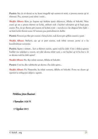 © Selefi . org 25
Pyetësi: Ata do të thonë se ne kemi ringjallë një sunnet të mirë, e presim ezanin që të
thërrasë. Pra, sunneti jonë është i mirë...
Shejkh Albani: Këtu po hapim një kërkim tjetër shkencor, Allahu të bekoftë. Nëse
ezani që ata e presin thërret në kohë, atëherë nuk i lejohet ndonjërit që të hajë para
ezanit. Por, ne po flasim për ezanin në kohën tonë – mendoj se i ke dëgjuar këto fjalë –
në këtë kohë thirret ezani 10 minuta pas perëndimit të diellit.
Pyetësi: Personi po flet për ezanin e kësaj kohë, nuk kemi për qëllim ezanin e parë.
Shejkh Albani: Atëherë, ajo që ai pret ezanin, nuk është sunnet, porse ai e ka
kundërshtuar sunnetin.
Pyetësi: Agimi i vërtetë... kur ai thërret ezanin, agimi nuk ka dalë. Unë e shikoj agimin
bashkë me ndjekjen e ezanit, në tokë akoma është natë, a më lejohet që të ha kur e di
se akoma nuk ka dalë agimi?
Shejkh Albani: Ha. Kjo është sunnet, Allahu të bekoftë.
Pyetësi: Unë ha dhe ndërkohë që akoma s’ka dalë agimi...
Shejkh Albani: Po! Natyrisht, ky është sunneti, Allahu të bekoftë. Porse ne duam që
njerëzit ta vëzhgojnë daljen e agimit.
Përktheu: Jeton Shasivari
1 Ramadan 1436 H
17 Qershor 2015
 