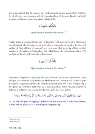 © Selefi . org 4
atij urdhri, dhe të dalë në shesh ai që i bindet Atij dhe ai që e kundërshton Atë. Por,
Ai në këtë ajet, ka përmendur një gjë të pazakonshme në Kuranin Fisnik, e që është
arsyeja e urdhërimit të agjërimit, përmes Fjalës së Tij:



“Që të mund të bëheni të devotshëm.”3
Andaj, urtësia e obligimit të agjërimit për besimtarët nuk është vetëm që të përmbahen
nga kënaqësitë dhe të lejuarat, e që janë gjërat e mira, edhe në qoftë se ky është një
urdhër që është obligim për çdo agjërues, porse nuk është vetëm ky qëllimi me këtë
agjërim, të cilin Allahu, i Plotfuqishëm dhe i Madhëruar, e ka përfunduar urdhrin e Tij
me Fjalën e Tij, të Lavdëruarit dhe të Lartësuarit:



“Që të mund të bëheni të devotshëm.”4
Nga urtësia e ligjësimit të agjërimit është që Muslimani në muajin e agjërimit ta shtojë
bindjen (nënshtrimin) ndaj Allahut, të Madhëruar e të Lartësuar, më shumë se para
Ramazanit. Pejgamberi, lëvdata dhe shpëtimi i Allahut qoftë mbi të dhe familjen e tij, e
ka sqaruar dhe shtjelluar këtë urtësi që vjen prej Zotit me fjalën e tij, siç qëndron në
Sahihun e Bukharit se ai, lëvdata dhe shpëtimi qoftë mbi të, ka thënë:
ُ‫ه‬َ
‫اب‬َ
‫ر‬َ
‫ش‬َ
‫و‬ ُ‫ه‬َ
‫ام‬َ
‫ع‬َ
‫ط‬ َ‫ع‬َ
‫د‬َ
‫ي‬ ْ
‫َن‬‫أ‬ ‫ي‬ِ
‫ف‬ ٌ
‫ة‬َ
‫اج‬َ
‫ح‬ ِ
‫ه‬َّ‫ل‬ِ
‫ل‬ َ
‫س‬ْ
‫ي‬َ‫ل‬َ
‫ف‬ ِ
‫ه‬ِ‫ب‬ َ
‫ل‬َ
‫م‬َ
‫ع‬ْ‫ل‬‫ا‬َ
‫و‬ ِ
‫ور‬ُّ
‫لز‬َ‫ا‬ َ
‫ل‬ْ
‫و‬َ‫ق‬ ْ‫ع‬َ
‫د‬َ
‫ي‬ ْ
‫م‬َ‫ل‬ ْ
‫ن‬َ
‫م‬
“Ai që nuk i lë fjalët e këqija (çdo fjalë haram) dhe punën me të (çdo punë haram),
Allahu nuk ka nevojë që ai ta lë ushqimin dhe pijen e tij.”
3
El-Bekare, 183.
4
El-Bekare, 183.
 