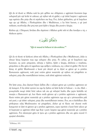 © Selefi . org 5
Që do të thotë se Allahu nuk ka për qëllim me obligimin e agjërimit frenimin (nga
ushqimi) për një kohë të caktuar, që njihet tek të gjithë, e që është largimi i agjëruesit
nga ngrënia dhe pirja dhe të mjaftohen me kaq. Por, duhet gjithashtu, që të largohen
nga ajo që Allahu, i Plotfuqishëm dhe i Madhëruar, e ka bërë haram, e që janë
mëkatet, mosbindja dhe prej tyre janë fjalët e këqija dhe punët e këqija.
Kështu që, i Dërguari, lëvdata dhe shpëtimi i Allahut qoftë mbi të dhe familjen e tij, e
thekson ajetin:



“Që të mund të bëheni të devotshëm.”5
Që do të thotë: të kërkoni afrim tek Allahu, i Plotfuqishmi dhe i Madhëruari, duke ia
shtuar kësaj largimin tuaj nga ushqimi dhe pirja. Po ashtu, që të largoheni nga
haramet, siç janë: përgojimi, mbarja e fjalëve, fjalët e këqija, dëshmia e rrejshme,
gënjeshtra si dhe gjëra të ngjashme nga sjelljet e ndaluara, siç e dimë të gjithë. Për hir të
kësaj, të gjithë Muslimanët e kanë për detyrë që ta dijnë se gjërat që ia prishin
Ramazanin agjëruesit, nuk janë vetëm gjërat materiale që njihen në përgjithësi si:
ushqimi, pirja dhe marrëdhëniet intime, nuk është agjërimi vetëm ky.
Për këtë arsye, disa dijetarë bëjnë dallim dhe i ndajnë gjërat që e prishin agjërimin në
dy kategori. E ky është synimi im nga ky fjalim në këtë kohë të bekuar – in sha Allah –
posaçërisht meqë është bërë zakon tek ata që mbajnë hutbe dhe japin këshilla në
muajin e Ramazanit që, kur flasin rreth gjërave që e prishin agjërimin e agjëruesit,
flasin vetëm për gjërat materiale që e prishin agjërimin nga ajo që e përmendëm pak
më parë, e që është: ushqimi, pirja dhe marrëdhëniet intime. Por, ata si këshillues dhe
përkujtues ndaj Muslimanëve në përgjithësi, duhet që të flasin më shumë rreth
kategorisë së dytë të gjërave që e prishin agjërimin, sepse njerëzit e kanë bërë zakon që
të kuptojnë se agjërimi është nga lloji i parë: largimi nga gjërat materiale që e prishin
agjërimin. Por ekzistojnë gjëra të tjera që e prishin agjërimin dhe ato gjëra mund t’i
quajmë abstrakte.
5
El-Bekare, 183.
 