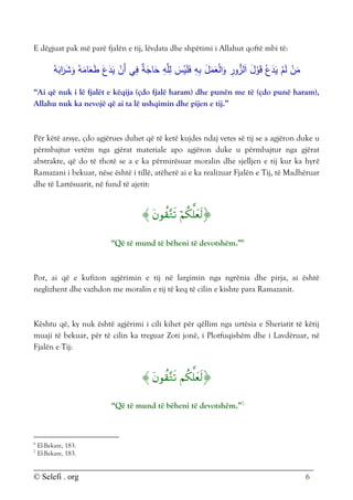 © Selefi . org 6
E dëgjuat pak më parë fjalën e tij, lëvdata dhe shpëtimi i Allahut qoftë mbi të:
ُ‫ه‬َ
‫اب‬َ
‫ر‬َ
‫ش‬َ
‫و‬ ُ‫ه‬َ
‫ام‬َ
‫ع‬َ
‫ط‬ َ‫ع‬َ
‫د‬َ
‫ي‬ ْ
‫َن‬‫أ‬ ‫ي‬ِ
‫ف‬ ٌ
‫ة‬َ
‫اج‬َ
‫ح‬ ِ
‫ه‬َّ‫ل‬ِ
‫ل‬ َ
‫س‬ْ
‫ي‬َ‫ل‬َ
‫ف‬ ِ
‫ه‬ِ‫ب‬ َ
‫ل‬َ
‫م‬َ
‫ع‬ْ‫ل‬‫ا‬َ
‫و‬ ِ
‫ور‬ُّ
‫لز‬َ‫ا‬ َ
‫ل‬ْ
‫و‬َ‫ق‬ ْ‫ع‬َ
‫د‬َ
‫ي‬ ْ
‫م‬َ‫ل‬ ْ
‫ن‬َ
‫م‬
“Ai që nuk i lë fjalët e këqija (çdo fjalë haram) dhe punën me të (çdo punë haram),
Allahu nuk ka nevojë që ai ta lë ushqimin dhe pijen e tij.”
Për këtë arsye, çdo agjërues duhet që të ketë kujdes ndaj vetes së tij se a agjëron duke u
përmbajtur vetëm nga gjërat materiale apo agjëron duke u përmbajtur nga gjërat
abstrakte, që do të thotë se a e ka përmirësuar moralin dhe sjelljen e tij kur ka hyrë
Ramazani i bekuar, nëse është i tillë, atëherë ai e ka realizuar Fjalën e Tij, të Madhëruar
dhe të Lartësuarit, në fund të ajetit:



“Që të mund të bëheni të devotshëm.”6
Por, ai që e kufizon agjërimin e tij në largimin nga ngrënia dhe pirja, ai është
neglizhent dhe vazhdon me moralin e tij të keq të cilin e kishte para Ramazanit.
Kështu që, ky nuk është agjërimi i cili kihet për qëllim nga urtësia e Sheriatit të këtij
muaji të bekuar, për të cilin ka treguar Zoti jonë, i Plotfuqishëm dhe i Lavdëruar, në
Fjalën e Tij:



“Që të mund të bëheni të devotshëm.”7
6
El-Bekare, 183.
7
El-Bekare, 183.
 