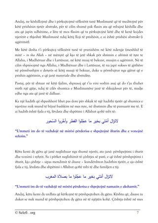 © Selefi . org 7
Andaj, ne këshillojmë dhe i përkujtojmë vëllezërit tanë Muslimanë që të meditojnë për
këtë prishësin tjetër abstrakt, për të cilin shumë pak flasin ata që mbajnë këshilla dhe
ata që japin udhëzime, e lëre të mos flasim që ta përkujtojnë këtë dhe të kenë kujdes
njerëzit e thjeshtë Muslimanë ndaj këtij lloji të prishësit, e ai është prishësi abstrakt (i
agjërimit).
Me këtë desha t’i përkujtoj vëllezërit tanë të pranishëm në këtë ndenjje (mexhlis) të
mirë – in sha Allah – në mënyrë që kjo të jetë shkak për shtimin e afrimit të tyre te
Allahu, i Madhëruar dhe i Lartësuar, në këtë muaj të bekuar, muajin e agjërimit. Në të
cilin shpresojmë nga Allahu, i Madhëruar dhe i Lartësuar, të na japë sukses të gjithëve
në përmbushjen e detyrës së këtij muaji të bekuar, duke u përmbajtur nga gjërat që e
prishin agjërimin, e që janë materiale dhe abstrakte.
Pastaj, për të shtuar në këtë fjalim, shpresoj që t’ia vini veshin asaj që do t’ju thuhet
rreth një gjëje, ndaj të cilës shumica e Muslimanëve janë të shkujdesur për të, madje
edhe nga ata që janë të dalluar.
Ka një hadith që shpeshherë lihet pas dore për shkak të një hadithi tjetër që shumica e
njerëzve nuk mund të bëjnë bashkim në mes tyre, në zbatimin dhe të punuarit me të. E
ai hadith është fjala e tij, lëvdata dhe shpëtimi i Allahut qoftë mbi të:
‫حور‬ّ
‫الس‬ ‫ا‬‫و‬‫ر‬ّ
‫أخ‬‫و‬ ‫الفطر‬ ‫ا‬‫و‬‫ل‬ّ
‫عج‬ ‫ما‬ ‫بخير‬ ‫تي‬ّ
‫أم‬ ‫ال‬
‫ز‬‫الت‬
“Ummeti im do të vazhdojë në mirësi përderisa e shpejtojnë iftarin dhe e vonojnë
syfyrin.”
Këtu kemi dy gjëra që janë neglizhuar nga shumë njerëz, ato janë: përshpejtimi i iftarit
dhe vonimi i syfyrit. Sa i përket neglizhimit të çështjes së parë, e që është përshpejtimi i
iftarit, kjo çështje – sipas mendimit të disave – kundërshton hadithin tjetër, e ajo është
fjala e tij, lëvdata dhe shpëtimi i Allahut qoftë mbi të dhe familjen e tij:
‫ا‬‫و‬‫ل‬ّ
‫عج‬ ‫ما‬ ‫بخير‬ ‫تي‬ّ
‫أم‬ ‫ال‬
‫ز‬‫الت‬
‫المغرب‬ ‫بصالة‬ ‫ما‬
“Ummeti im do të vazhdojë në mirësi përderisa e shpejtojnë namazin e akshamit.”
Andaj, këtu kemi dy urdhra që kërkojnë të përshpejtohen dy gjëra. Kështu që, disave iu
duket se nuk mund të përshpejtohen dy gjëra në të njëjtën kohë. Çështja është në mes
 