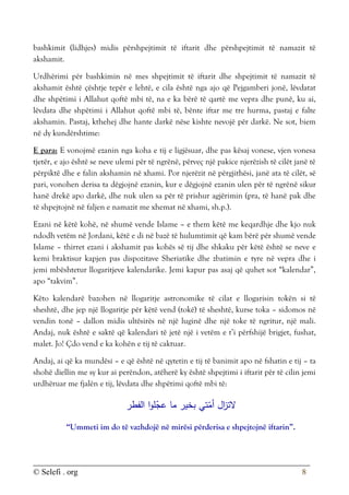 © Selefi . org 8
bashkimit (lidhjes) midis përshpejtimit të iftarit dhe përshpejtimit të namazit të
akshamit.
Urdhërimi për bashkimin në mes shpejtimit të iftarit dhe shpejtimit të namazit të
akshamit është çështje tepër e lehtë, e cila është nga ajo që Pejgamberi jonë, lëvdatat
dhe shpëtimi i Allahut qoftë mbi të, na e ka bërë të qartë me vepra dhe punë, ku ai,
lëvdata dhe shpëtimi i Allahut qoftë mbi të, bënte iftar me tre hurma, pastaj e falte
akshamin. Pastaj, kthehej dhe hante darkë nëse kishte nevojë për darkë. Ne sot, biem
në dy kundërshtime:
E para: E vonojmë ezanin nga koha e tij e ligjësuar, dhe pas kësaj vonese, vjen vonesa
tjetër, e ajo është se neve ulemi për të ngrënë, përveç një pakice njerëzish të cilët janë të
përpiktë dhe e falin akshamin në xhami. Por njerëzit në përgjithësi, janë ata të cilët, së
pari, vonohen derisa ta dëgjojnë ezanin, kur e dëgjojnë ezanin ulen për të ngrënë sikur
hanë drekë apo darkë, dhe nuk ulen sa për të prishur agjërimin (pra, të hanë pak dhe
të shpejtojnë në faljen e namazit me xhemat në xhami, sh.p.).
Ezani në këtë kohë, në shumë vende Islame – e them këtë me keqardhje dhe kjo nuk
ndodh vetëm në Jordani, këtë e di në bazë të hulumtimit që kam bërë për shumë vende
Islame – thirret ezani i akshamit pas kohës së tij dhe shkaku për këtë është se neve e
kemi braktisur kapjen pas dispozitave Sheriatike dhe zbatimin e tyre në vepra dhe i
jemi mbështetur llogaritjeve kalendarike. Jemi kapur pas asaj që quhet sot “kalendar”,
apo “takvim”.
Këto kalendarë bazohen në llogaritje astronomike të cilat e llogarisin tokën si të
sheshtë, dhe jep një llogaritje për këtë vend (tokë) të sheshtë, kurse toka – sidomos në
vendin tonë – dallon midis ultësirës në një luginë dhe një toke të ngritur, një mali.
Andaj, nuk është e saktë që kalendari të jetë një i vetëm e t’i përfshijë brigjet, fushat,
malet. Jo! Çdo vend e ka kohën e tij të caktuar.
Andaj, ai që ka mundësi – e që është në qytetin e tij të banimit apo në fshatin e tij – ta
shohë diellin me sy kur ai perëndon, atëherë ky është shpejtimi i iftarit për të cilin jemi
urdhëruar me fjalën e tij, lëvdata dhe shpëtimi qoftë mbi të:
‫الفطر‬ ‫ا‬‫و‬‫ل‬ّ
‫عج‬ ‫ما‬ ‫بخير‬ ‫تي‬ّ
‫أم‬ ‫ال‬
‫ز‬‫الت‬
“Ummeti im do të vazhdojë në mirësi përderisa e shpejtojnë iftarin”.
 