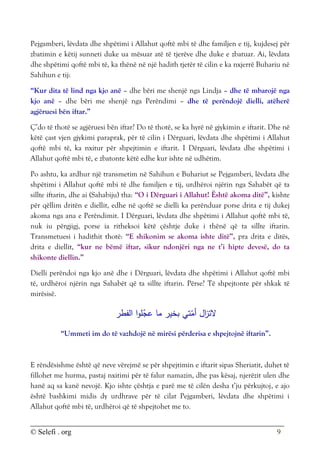 © Selefi . org 9
Pejgamberi, lëvdata dhe shpëtimi i Allahut qoftë mbi të dhe familjen e tij, kujdesej për
zbatimin e këtij sunneti duke ua mësuar atë të tjerëve dhe duke e zbatuar. Ai, lëvdata
dhe shpëtimi qoftë mbi të, ka thënë në një hadith tjetër të cilin e ka nxjerrë Buhariu në
Sahihun e tij:
“Kur dita të lind nga kjo anë – dhe bëri me shenjë nga Lindja – dhe të mbarojë nga
kjo anë – dhe bëri me shenjë nga Perëndimi – dhe të perëndojë dielli, atëherë
agjëruesi bën iftar.”
Ç’do të thotë se agjëruesi bën iftar? Do të thotë, se ka hyrë në gjykimin e iftarit. Dhe në
këtë çast vjen gjykimi paraprak, për të cilin i Dërguari, lëvdata dhe shpëtimi i Allahut
qoftë mbi të, ka nxitur për shpejtimin e iftarit. I Dërguari, lëvdata dhe shpëtimi i
Allahut qoftë mbi të, e zbatonte këtë edhe kur ishte në udhëtim.
Po ashtu, ka ardhur një transmetim në Sahihun e Buhariut se Pejgamberi, lëvdata dhe
shpëtimi i Allahut qoftë mbi të dhe familjen e tij, urdhëroi njërin nga Sahabët që ta
sillte iftarin, dhe ai (Sahabiju) tha: “O i Dërguari i Allahut! Është akoma ditë”, kishte
për qëllim dritën e diellit, edhe në qoftë se dielli ka perënduar porse drita e tij dukej
akoma nga ana e Perëndimit. I Dërguari, lëvdata dhe shpëtimi i Allahut qoftë mbi të,
nuk iu përgjigj, porse ia ritheksoi këtë çështje duke i thënë që ta sillte iftarin.
Transmetuesi i hadithit thotë: “E shikonim se akoma ishte ditë”, pra drita e ditës,
drita e diellit, “kur ne bëmë iftar, sikur ndonjëri nga ne t’i hipte devesë, do ta
shikonte diellin.”
Dielli perëndoi nga kjo anë dhe i Dërguari, lëvdata dhe shpëtimi i Allahut qoftë mbi
të, urdhëroi njërin nga Sahabët që ta sillte iftarin. Përse? Të shpejtonte për shkak të
mirësisë.
‫الفطر‬ ‫ا‬‫و‬‫ل‬ّ
‫عج‬ ‫ما‬ ‫بخير‬ ‫تي‬ّ
‫أم‬ ‫ال‬
‫ز‬‫الت‬
“Ummeti im do të vazhdojë në mirësi përderisa e shpejtojnë iftarin”.
E rëndësishme është që neve vërejmë se për shpejtimin e iftarit sipas Sheriatit, duhet të
fillohet me hurma, pastaj nxitimi për të falur namazin, dhe pas kësaj, njerëzit ulen dhe
hanë aq sa kanë nevojë. Kjo ishte çështja e parë me të cilën desha t’ju përkujtoj, e ajo
është bashkimi midis dy urdhrave për të cilat Pejgamberi, lëvdata dhe shpëtimi i
Allahut qoftë mbi të, urdhëroi që të shpejtohet me to.
 