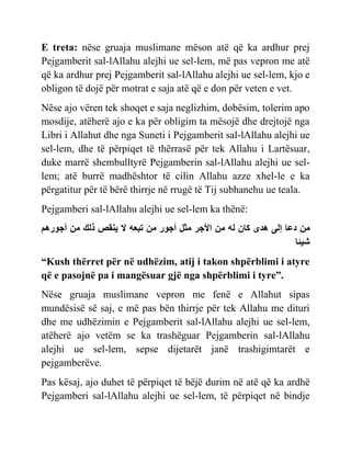 E treta: nëse gruaja muslimane mëson atë që ka ardhur prej
Pejgamberit sal-lAllahu alejhi ue sel-lem, më pas vepron me atë
që ka ardhur prej Pejgamberit sal-lAllahu alejhi ue sel-lem, kjo e
obligon të dojë për motrat e saja atë që e don për veten e vet.
Nëse ajo vëren tek shoqet e saja neglizhim, dobësim, tolerim apo
mosdije, atëherë ajo e ka për obligim ta mësojë dhe drejtojë nga
Libri i Allahut dhe nga Suneti i Pejgamberit sal-lAllahu alejhi ue
sel-lem, dhe të përpiqet të thërrasë për tek Allahu i Lartësuar,
duke marrë shembulltyrë Pejgamberin sal-lAllahu alejhi ue sel-
lem; atë burrë madhështor të cilin Allahu azze xhel-le e ka
përgatitur për të bërë thirrje në rrugë të Tij subhanehu ue teala.
Pejgamberi sal-lAllahu alejhi ue sel-lem ka thënë:
‫مي‬
‫ع‬
َ‫ا‬
ٍ‫ىد‬
‫م‬
‫او‬
‫مي‬
‫س‬ ‫أل‬
‫مثل‬
‫ٌز‬ ‫أ‬
‫مي‬
‫و‬ ‫حب‬
‫ال‬
‫ّنقص‬
‫ذال‬
‫مي‬
‫ٌزى‬ ‫أ‬
‫شْئ‬
“Kush thërret për në udhëzim, atij i takon shpërblimi i atyre
që e pasojnë pa i mangësuar gjë nga shpërblimi i tyre”.
Nëse gruaja muslimane vepron me fenë e Allahut sipas
mundësisë së saj, e më pas bën thirrje për tek Allahu me dituri
dhe me udhëzimin e Pejgamberit sal-lAllahu alejhi ue sel-lem,
atëherë ajo vetëm se ka trashëguar Pejgamberin sal-lAllahu
alejhi ue sel-lem, sepse dijetarët janë trashigimtarët e
pejgamberëve.
Pas kësaj, ajo duhet të përpiqet të bëjë durim në atë që ka ardhë
Pejgamberi sal-lAllahu alejhi ue sel-lem, të përpiqet në bindje
 