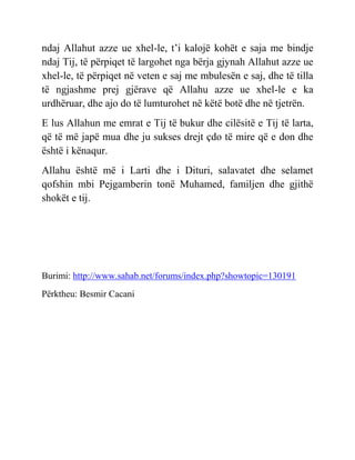 ndaj Allahut azze ue xhel-le, t’i kalojë kohët e saja me bindje
ndaj Tij, të përpiqet të largohet nga bërja gjynah Allahut azze ue
xhel-le, të përpiqet në veten e saj me mbulesën e saj, dhe të tilla
të ngjashme prej gjërave që Allahu azze ue xhel-le e ka
urdhëruar, dhe ajo do të lumturohet në këtë botë dhe në tjetrën.
E lus Allahun me emrat e Tij të bukur dhe cilësitë e Tij të larta,
që të më japë mua dhe ju sukses drejt çdo të mire që e don dhe
është i kënaqur.
Allahu është më i Larti dhe i Dituri, salavatet dhe selamet
qofshin mbi Pejgamberin tonë Muhamed, familjen dhe gjithë
shokët e tij.
Burimi: http://www.sahab.net/forums/index.php?showtopic=130191
Përktheu: Besmir Cacani
 