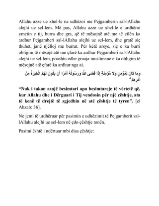 Allahu azze ue xhel-le na udhëzoi me Pejgamberin sal-lAllahu
alejhi ue sel-lem. Më pas, Allahu azze ue xhel-le e urdhëroi
ymetin e tij, burra dhe gra, që të mësojnë atë me të cilën ka
ardhur Pejgamberi sal-lAllahu alejhi ue sel-lem, dhe gratë siç
thuhet, janë njëlloj me burrat. Për këtë arsye, siç e ka burri
obligim të mësojë atë me çfarë ka ardhur Pejgamberi sal-lAllahu
alejhi ue sel-lem, poashtu edhe gruaja muslimane e ka obligim të
mësojnë atë çfarë ka ardhur nga ai.
‫ِنأ‬‫م‬ ُ‫ة‬َ‫ر‬ٌَِ‫خ‬‫أ‬‫ل‬‫ا‬ ُ‫م‬ُ‫ه‬َ‫ل‬ َ‫ون‬ُ‫ك‬ٌَ ‫ن‬َ‫أ‬ ‫ا‬‫ا‬‫ر‬‫أ‬‫م‬َ‫أ‬ ُ‫ه‬ُ‫ل‬‫و‬ُ‫س‬َ‫ر‬ َ
‫و‬ ُ َّ
‫َّللا‬ ‫ى‬َ َ ‫ا‬َ‫ذ‬ِ ‫ٍل‬ َ‫ن‬ِ‫م‬ ‫أ‬
‫ؤ‬ُ‫م‬ َ
‫ًل‬ َ
‫و‬ ‫ٍل‬‫ِن‬‫م‬ ‫أ‬
‫ؤ‬ُ‫م‬ِ‫ل‬ َ‫ان‬َ‫ك‬ ‫ا‬َ‫م‬ َ
‫و‬
ۗ ‫أ‬‫م‬ِ‫ه‬ِ‫ر‬‫أ‬‫م‬َ‫أ‬
“Nuk i takon asnjë besimtari apo besimtareje të vërtetë që,
kur Allahu dhe i Dërguari i Tij vendosin për një çështje, ata
të kenë të drejtë të zgjedhin në atë çështje të tyren”. [el
Ahzab: 36].
Ne jemi të urdhëruar për pasimin e udhëzimit të Pejgamberit sal-
lAllahu alejhi ue sel-lem në çdo çështje tonën.
Pasimi është i ndërtuar mbi disa çështje:
 